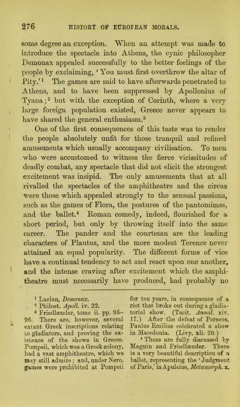 some degree an exception. When an attempt was made to introduce the spectacle into Athens, the cynic philosopher Demonax appealed successfully to the better feelings of the people by exclaiming, ‘ You must first overthrow the altar of Pity.’1 The games are said to have afterwards penetrated to Athens, and to have been suppressed by Apollonius of Tyana;2 but with the exception of Corinth, where a very large foreign population existed, Greece never appears to have shared the general enthusiasm.3 One of the first consequences of this taste was to render the people absolutely unfit for those tranquil and refined amusements which usually accompany civilisation. To men who were accustomed to witness the fierce vicissitudes of deadly combat, any spectacle that did not elicit the strongest excitement was insipid. The only amusements that at all rivalled the spectacles of the amphitheatre and the circus were those which appealed strongly to the sensual passions, such as the games of Flora, the postures of the pantomimes, and the ballet.4 Roman comedy, indeed, flourished for a short period, but only by throwing itself into the same career. The pander and the courtesan are the leading characters of Plautus, and the more modest Terence never attained an equal popularity. The different forms of vice have a continual tendency to act and react upon one another, and the intense craving after excitement which the amphi- theatre must necessarily have produced, had probably no 1 Lucian, Demonax. - Philost. Apoll. iv. 22. 3 Fried tender, tome ii. pp. 95- 96. There are, however, several extant Greek inscriptions relating to gladiators, and proving the ex- istence of the shows in Greece. Pompeii, which was a Greek colony, had a vast amphitheatre, which we may still admire ; and, under Nero, games were prohibited at Pompeii for ten years, in consequence of a riot that broke out during a gladia- torial show. (Tacit. Annal. xiv. 17.) After the defeat of Perseus, Paulus Emilius celebrated a show in Macedonia. (Livy, xli. 20.) 4 These are fully discussed by Magnin and Friedtender. There is a very beautiful description of a ballet, representing the ‘Judgment of Paris,’ in Apuleius, Metamorph. x.