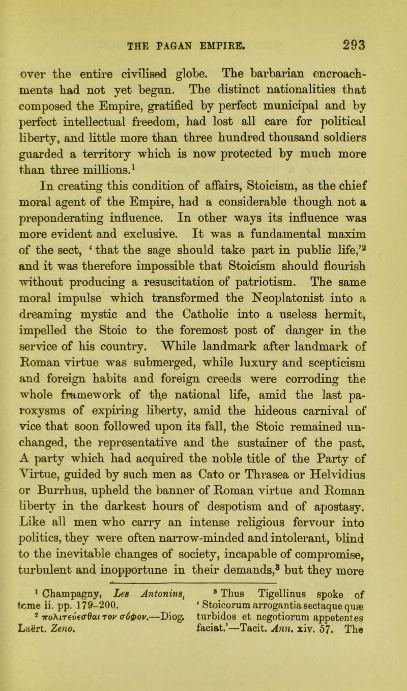 over the entire civilised globe. The barbarian encroach- ments had not yet begun. The distinct nationalities that composed the Empire, gratified by perfect municipal and by perfect intellectual freedom, had lost all care for political liberty, and little more than three hundred thousand soldiers guarded a territory which is now protected by much more than three millions.1 In creating this condition of affairs, Stoicism, as the chief moral agent of the Empire, had a considerable though not a preponderating influence. In other ways its influence was more evident and exclusive. It was a fundamental maxim of the sect, ‘ that the sage should take part in public life,’2 and it was therefore impossible that Stoicism should flourish without producing a resuscitation of patriotism. The same moral impulse which transformed the Neoplatonist into a dreaming mystic and the Catholic into a useless hermit, impelled the Stoic to the foremost post of danger in the service of his country. While landmark after landmark of Roman virtue was submerged, while luxury and scepticism and foreign habits and foreign creeds were corroding the whole framework of th,e national life, amid the last pa- roxysms of expiring liberty, amid the hideous carnival of vice that soon followed upon its fall, the Stoic remained un- changed, the representative and the sustainer of the past. A party which had acquired the noble title of the Party of Virtue, guided by such men as Cato or Thrasea or Helvidius or Burrhus, upheld the banner of Roman virtue and Roman liberty in the darkest hours of despotism and of apostasy. Like all men who carry an intense religious fervour into politics, they were often narrow-minded and intolerant, blind to the inevitable changes of society, incapable of compromise, turbulent and inopportune in their demands,3 but they more ' Champagny, Les Antonins, 3 Thus Tigellinus spoke of Icme ii. pp. 179-200. ‘ Stoicorum arrogantia sectaque quse 2 noMreveoOai to»< <ju4>ov.~Diog. turbidos et negotiorum appetentes Laert. Zeno. faciat.’—Tacit. Ann. xiv. 57. The