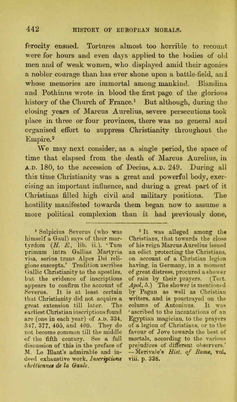 ferocity ensued. Tortures almost too horrible to recount were for hours and even days applied to the bodies of old men and of weak women, who displayed amid their agonies a nobler courage than has ever shone upon a battle-field, and whose memories are immortal among mankind. Blandina and Pothinus Avrote in blood the first page of the glorious history of the Church of France.1 But although, during the closing years of Marcus Aurelius, severe persecutions took place in three or four provinces, there was no general and organised effort to suppress Christianity throughout the Empire.2 We may next consider, as a single period, the space of time that elapsed from the death of Marcus Aurelius, in a.d. 180, to the accession of Decius, a.d. 249. During all this time Christianity Avas a great and powerful body, exer- cising an important influence, and duxing a great part of it Christians filled high civil and military positions. The hostility manifested towards them began now to assume a more political complexion than it had previously done, 1 Sulpicius SeA'erus (Avho was himself a Gaul) says of their mar- tyrdom (H. E., lib. ii.). ‘Turn primum intra Gallias Martyria A'isa, serins trans Alpes Dei reli- gione suscepta.’ Tradition ascribes Gallic Christianity to the apostles, but the evidence of inscriptions appears to confirm the account of Severus. It is at least certain that Christianity did not acquire a great extension till later. The earliest Christian inscriptions found are (one in each year) of a.d. 334, 347, 377, 405, and 409. They do not become common till the middle of the fifth century. See a full discussion of this in the preface of M. Le Blunt’s admirable and in- deed exhaustive work, Jnfcripiwtts < hrcdcnne* de la Gallic, - It was alleged among the Christians, that towards the close of his reign Marcus Aurelius issued an edict protecting the Christians, on account of a Christian legion having, in Germany, in a moment of great distress, procured a shower of rain by their prayers. (Tert. Apol. 5.) The shower is mentioned by Pagan as well as Christian writers, and is pourtrayed on the column of Antoninus. It Avas ‘ascribed to the incantations of an Egyptian magician, to the prayers of a legion of Christians, or to the favour of Jove towards the best of mortals, according to the various prejudices of different observers.’ —Merivale’s Hist, of Borne, vol. viii. p. 338.