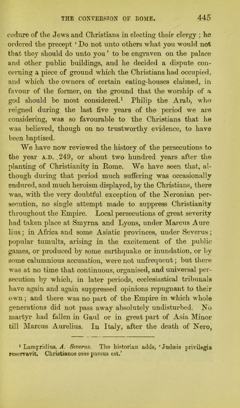 cedure of the Jews and Christians in electing their clergy ; he ordered the precept ‘ Do not unto others what you would not that they should do unto you’ to be engraven on the palace and other public buildings, and he decided a dispute con- cerning a piece of ground which the Christians had occupied, and which the owners of certain eating-houses claimed, in favour of the former, on the ground that the worship of a god should be most considered.1 Philip the Arab, who reigned during the last five years of the period we are considering, was so favourable to the Christians that he was believed, though on no trustworthy evidence, to have been baptised. We have now reviewed the history of the persecutions to the year a.d. .249, or about two hundred years after the planting of Christianity in Rome. We have seen that, al- though during that period much suffering was occasionally endured, and much heroism displayed, by the Christians, there was, with the very doubtful exception of the Neronian per- secution, no single attempt made to suppress Christianity throughout the Empire. Local persecutions of great severity had taken place at Smyrna and Lyons, under Marcus Aure lius; in Afiica and some Asiatic provinces, under Severus; popular tumults, arising in the excitement of the public games, or produced by some earthquake or inundation, or by some calumnious accusation, were not unfrequent; but there was at no time that continuous, organised, and universal per- secution by which, in later periods, ecclesiastical tribunals have again and again suppressed opinions repugnant to their own; and there was no part of the Empire in which whole generations did not pass away absolutely undisturbed. No martyr had fallen in Gaul or in great part of Asia Minor till Marcus Aurelius. In Italy, after the death of Nero, 1 Lampridius, A. Severus. The historian adds, ‘ Judaeis privileges reservavit. Christianos esse passus est.’