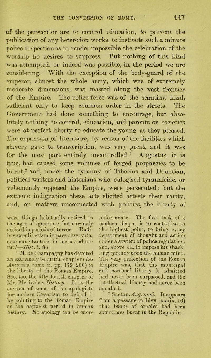 of the persecu or are to control education, to prevent the publication of any heterodox works, to institute such a minute police inspection as to render impossible the celebration of the worship he desires to suppress. But nothing of this kind was attempted, or indeed was possible, in the period we are considering. With the exception of the body-guard of the emperor, almost the whole army, which was of extremely moderate dimensions, was massed along the vast frontier of the Empire. The police force was of the scantiest kind, sufficient only to keep common order in the streets. The Government had done something to encourage, but abso- lutely nothing to control, education, and parents or societies were at perfect liberty to educate the young as they pleased. The expansion .of literature, by reason of the facilities which slavery gave to transcription, was very great, and it was for the most part entirely uncontrolled.1 Augustus, it is true, had caused some volumes of forged prophecies to be burnt,2 and, under the tyranny of Tiberius and Domitian, political writers and historians who eulogised tyrannicide, or vehemently opposed the Empire, were persecuted; but the extreme indignation these acts elicited attests their rarity, and, on matters unconnected with politics, the liberty of ■were things habitually noticed in the ages of ignorance, but now only noticed in periods of terror. ‘ Rudi- bus sasculis etiam in pace observata, quse nunc tantum in metu audiun- tur.’—Hist. i. 86. 1 M. de Champagny has devoted an extremely beautiful chapter (Les Antonins, tome ii. pp. 179-200) to the liberty of the Roman Empire. See, too, the fifty-fourth chapter of Mr. Merivale's History. It is the custom of some of the apologists for modern Cassarism to defend it by pointing to the Roman Empire as the happiest peri xl in human history. No apology ian be more unfortunate. The first task of a modern despot is to centralise to the highest point, to bring every department of thought and action under a system of police regulation, and, above all, to impose his shack- ling tyranny upon the human mind. The very perfection of the Roman Empire was, that the municipal and personal liberty it admitted had never been surpassed, and the intellectual liberty had never been equalled. - Sueton.dwy. xxxi. It appears from a passage in Livy (xxxix. 16) that books of oracles had bee* sometimes burnt iu the Republic.