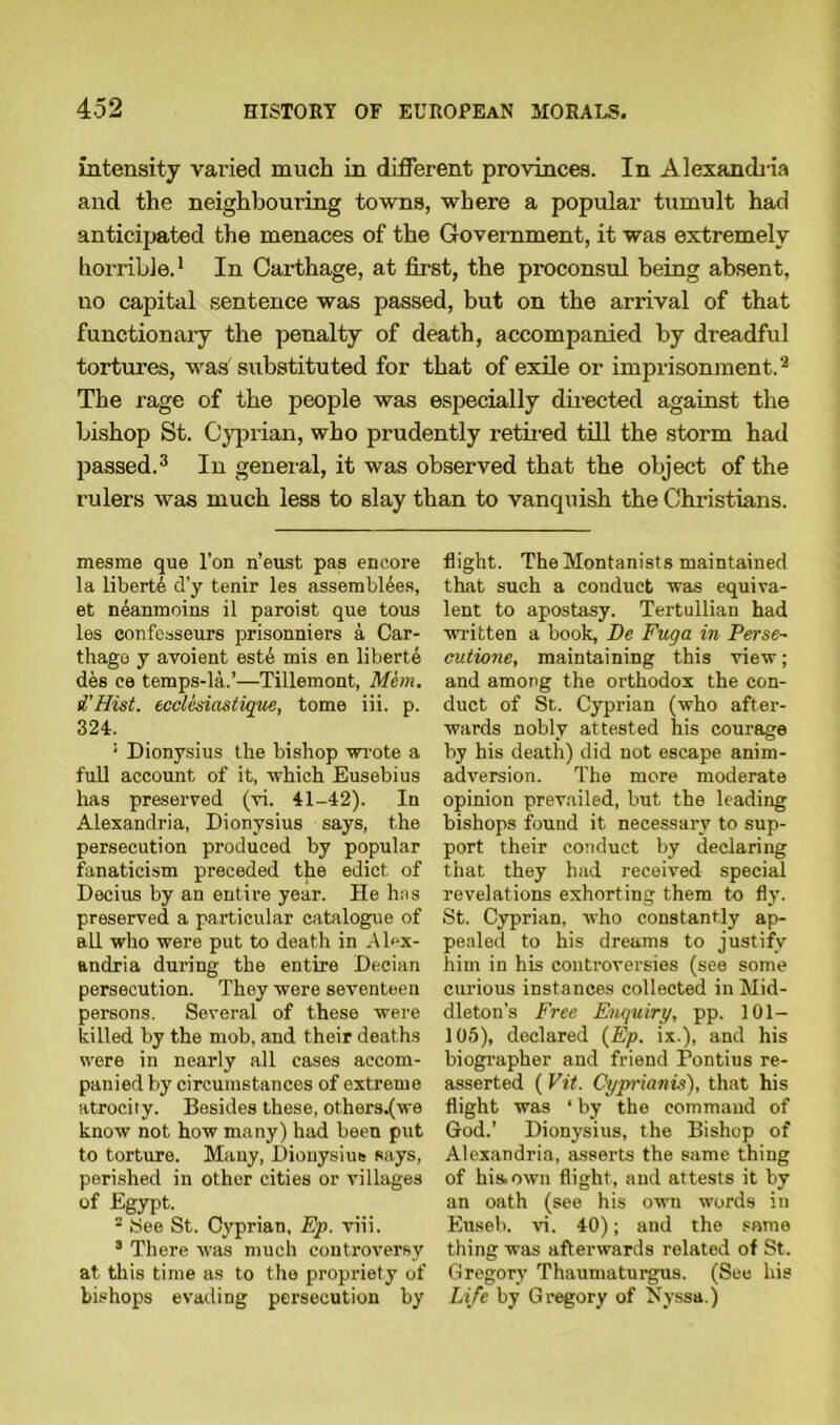 intensity varied much in different provinces. In Alexandria and the neighbouring towns, where a popular tumult had anticipated the menaces of the Government, it was extremely horrible.1 In Carthage, at first, the proconsul being absent, no capital sentence was passed, but on the arrival of that functionary the penalty of death, accompanied by dreadful tortures, was substituted for that of exile or imprisonment.2 The rage of the people was especially directed against the bishop St. Cyprian, who prudently retired till the storm had passed.3 In general, it was observed that the object of the rulers was much less to slay than to vancpiish the Christians. mesme que l'on n’eust pas encore la liberti d'y tenir les assemblies, et neanmoins il paroist que tous les confesseurs prisonniers a Car- thago y avoient este mis en liberte des ce temps-la.’—Tillemont, Mem. i'Hist. ecclesiastique, tome iii. p. 324. : Dionysius the bishop wrote a full account of it, which Eusebius has preserved (vi. 41-42). In Alexandria, Dionysius says, the persecution produced by popular fanaticism preceded the edict of Decius by an entire year. He has preserved a particular catalogue of all who were put to death in Alex- andria during the entire Decian persecution. They were seventeen persons. Several of these were killed by the mob, and their deaths were in nearly all cases accom- panied by circumstances of extreme atrocity. Besides these, ot.hers.(we know not how many) had been put to torture. Many, Dionysius says, perished in other cities or villages of Egypt. 2 See St. Cyprian, Ep. viii. 3 There was much controversy at this time as to the propriety of bishops evading persecution by flight. The Montanists maintained that such a conduct was equiva- lent to apostasy. Tertullian had written a book, De Fug a in Perse~ cutione, maintaining this view; and among the orthodox the con- duct of St. Cyprian (who after- wards nobly attested his courage by his death) did not escape anim- adversion. The more moderate opinion prevailed, but the leading bishops found it necessary to sup- port their conduct by declaring that they had received special revelations exhorting them to fly. St. Cyprian, who constantly ap- pealed to his dreams to justify him in his controversies (see some curious instances collected in Mid- dleton’s Free Enquiry, pp. 101— 105), declared (Ep. ix.), and his biographer and friend Pontius re- asserted ( Vit. Cyprianis), that his flight was ‘ by the command of God.’ Dionysius, the Bishop of Alexandria, asserts the same thing of his.own flight, and attests it by an oath (see his own words in Euseb. vi. 40); and the same thing was afterwards related of St. Gregory Thaumaturgus. (See his Life by Gregory of Nyssa.)