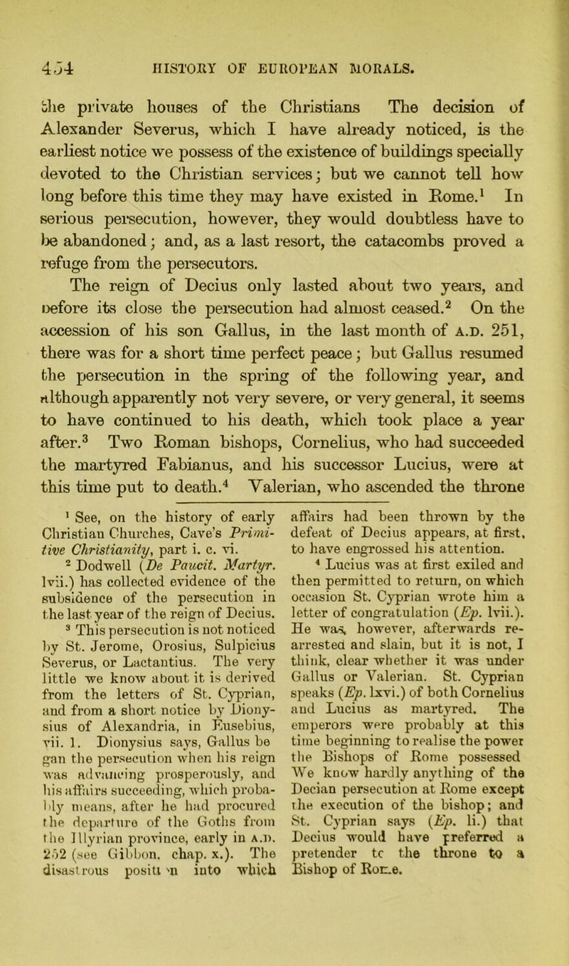 bhe private houses of the Christians The decision of Alexander Severus, which I have already noticed, is the earliest notice we possess of the existence of buildings specially devoted to the Christian services; hut we cannot tell how long before this time they may have existed in Rome.1 In serious persecution, however, they would doubtless have to te abandoned; and, as a last resort, the catacombs proved a refuge from the persecutors. The reign of Decius only lasted about two years, and oefore its close the persecution had almost ceased.2 On the accession of his son Gall us, in the last month of a.d. 251, there was for a short time pei'fect peace ; but Callus resumed the persecution in the spring of the following year, and although apparently not very severe, or very general, it seems to have continued to his death, which took place a year after.3 Two Roman bishops, Cornelius, who had succeeded the martyred Fabianus, and his successor Lucius, were at this time put to death.4 Valerian, who ascended the throne 1 See, on the history of early Christian Churches, Cave’s Primi- tive Christianity, part i. c. vi. 2 Dodwell [De Paucit. Martyr. lvii.) has collected evidence of the subsidence of the persecution in the last year of the reign of Decius. 3 This persecution is not noticed hy St. Jerome, Orosius, Sulpicius Severus, or Lactantius. The very little we know about it is derived from the letters of St. Cyprian, and from a short notice by Diony- sius of Alexandria, in Eusebius, vii. 1. Dionysius says, Callus be gan the persecution when his reign was advancing prosperously, and his affairs succeeding, which proba- bly means, after he had procured the departure of the Goths from the Illyrian province, early in a.d. 252 (see Gibbon, chap. x.). The disastrous positi m into which affairs had been thrown by the defeat of Decius appears, at first, to have engrossed his attention. * Lucius was at first exiled and then permitted to return, on which occasion St. Cyprian wrote him a letter of congratulation (Ep. lvii.). He was, however, afterwards re- arrested and slain, but it is not, I think, clear whether it was under Gallus or Valerian. St. Cyprian speaks (Ep. lxvi.) of both Cornelius and Lucius as martyred. The emperors were probably at this time beginning to realise the power the Bishops of Rome possessed We know hardly anything of the Decian persecution at Rome except the execution of the bishop; and St. Cyprian says (Ep. li.) that Decius would have preferred a pretender tc the throne to a Bishop of Rome.