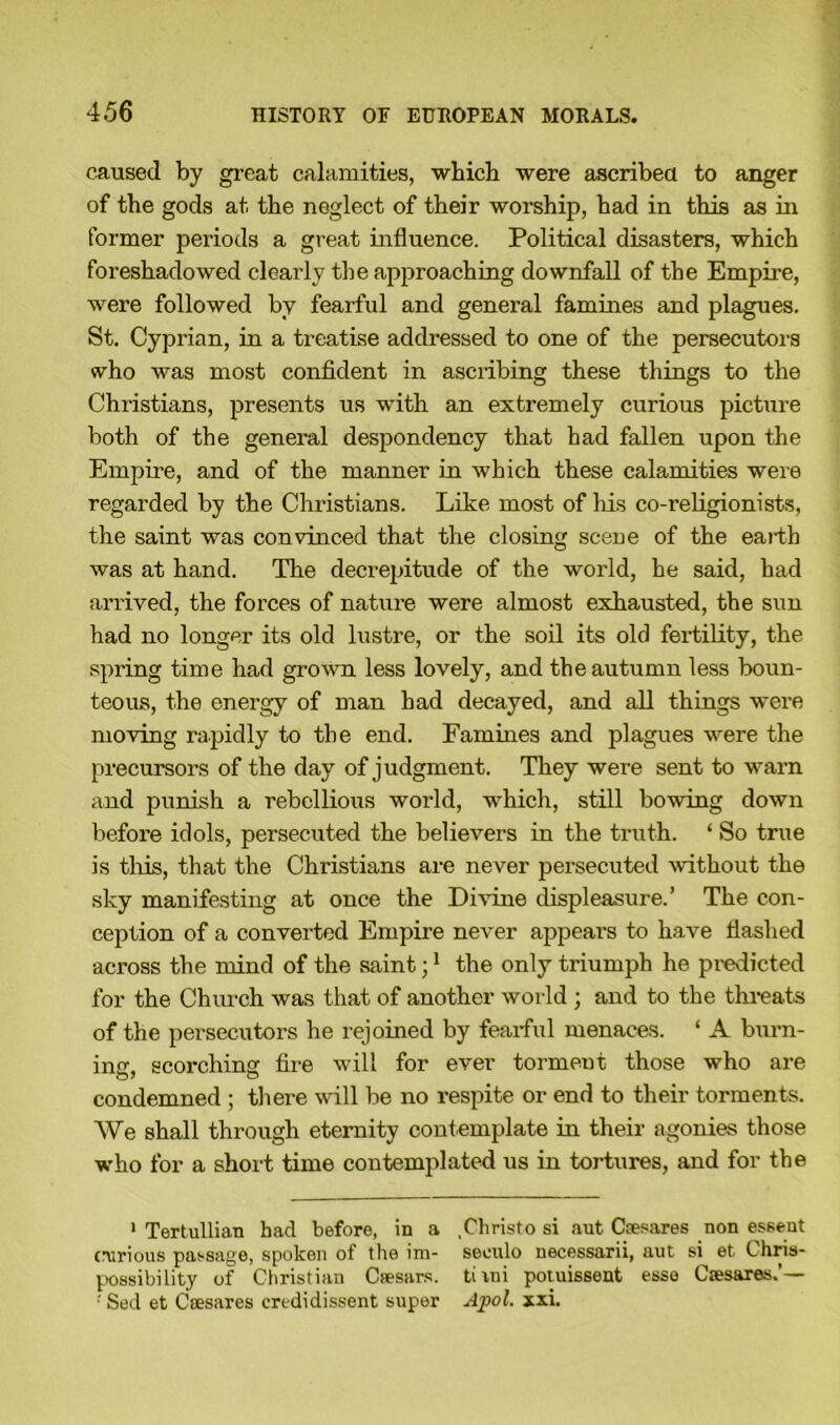 caused by great calamities, which were ascribed to anger of the gods at. the neglect of their worship, had in this as in former periods a great influence. Political disasters, which foreshadowed clearly the approaching downfall of the Empire, were followed by fearful and general famines and plagues. St. Cyprian, in a treatise addressed to one of the persecutors who was most confident in ascribing these things to the Christians, presents us with an extremely curious picture both of the general despondency that had fallen upon the Empire, and of the manner in which these calamities were regarded by the Christians. Like most of his co-religionists, the saint was convinced that the closing scene of the earth was at hand. The decrepitude of the world, he said, had arrived, the forces of nature were almost exhausted, the sun had no longer its old lustre, or the soil its old fertility, the spring time had grown less lovely, and the autumn less boun- teous, the energy of man had decayed, and all things were moving rapidly to the end. Famines and plagues were the precursors of the day of judgment. They were sent to warn and punish a rebellious world, which, still bowing down before idols, persecuted the believers in the truth. ‘ So true is this, that the Christians are never persecuted without the sky manifesting at once the Divine displeasure.’ The con- ception of a converted Empire never appears to have flashed across the mind of the saint;1 the only triumph he predicted for the Church was that of another world ; and to the threats of the persecutors he rejoined by fearful menaces. ‘ A binn- ing, scorching fire will for ever torment those who are condemned ; there will be no respite or end to their torments. We shall through eternity contemplate in their agonies those who for a short time contemplated us in tortures, and for the 1 Tertullian had before, in a .Christo si aut Csesares non essent curious passage, spoken of the im- seoulo necessarii, aut si et Chris- possibility of Christian Caesars. tiini potuissent esse Csesares.’— ■' Sed et Caesares eredi dissent super Apol. xxi.