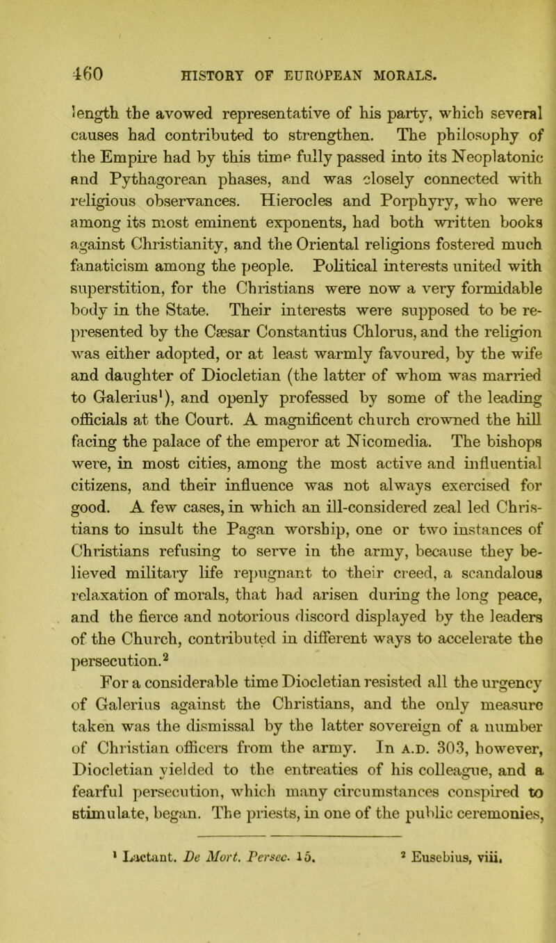 length the avowed representative of his party, which several causes had contributed to strengthen. The philosophy of the Empire had by this time fully passed into its Neoplatonic and Pythagorean phases, and was closely connected with religious observances. Hierocles and Porphyry, who were among its most eminent exponents, had both written books against Christianity, and the Oriental religions fostered much fanaticism among the people. Political interests united with superstition, for the Christians were now a very formidable body in the State. Their interests were supposed to be re- presented by the Caesar Constantius Chlorus, and the religion was either adopted, or at least warmly favoured, by the wife and daughter of Diocletian (the latter of whom was married to Galerius1), and openly professed by some of the leading officials at the Court. A magnificent church crowned the hill facing the palace of the emperor at Nicomedia. The bishops were, in most cities, among the most active and influential citizens, and their influence was not always exercised for good. A few cases, in which an ill-considered zeal led Chris- tians to insult the Pagan worship, one or two instances of Christians refusing to serve in the army, because they be- lieved militaiy life repugnant to their creed, a scandalous relaxation of morals, that had arisen during the long peace, and the fierce and notorious discord displayed by the leaders of the Church, contributed in different ways to accelerate the persecution.2 For a considerable time Diocletian resisted all the urgency of Galerius against the Christians, and the only measure taken was the dismissal by the latter sovereign of a number of Christian officers from the army. In a.d. 303, however, Diocletian yielded to the entreaties of his colleague, and a fearful persecution, which many circumstances conspired to stimulate, began. The priests, in one of the public ceremonies, ' Lactant. De Mart, rersec. 15. 2 Eusebius, viii,