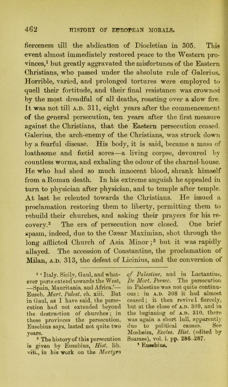fierceness till the abdication of Diocletian in 305. This event almost immediately restored peace to the Western pro- vinces,1 but greatly aggravated the misfortunes of the Eastern Christians, who passed under the absolute rule of Galerius. Horrible, varied, and prolonged tortures were employed to quell their fortitude, and their final resistance was crowned by the most dreadful of all deaths, roasting over a slow fire. It was not till a.d. 311, eight years after the commencement of the general persecution, ten years after the first measure against the Christians, that the Eastern persecution ceased. Galerius, the arch-enemy of the Christians, was struck down by a fearful disease. His body, it is said, became a mass of loathsome and foetid sores—a living corpse, devoured by countless worms, and exhaling the odour of the charnel-house. He who had shed so much innocent blood, shrank himself from a Roman death. In his extreme anguish he appealed in turn to physician after physician, and to temple after temple. At last he relented towards the Christians. He issued a proclamation restoring them to liberty, permitting them to rebuild their churches, and asking their prayers for his re- covery.2 The era of persecution now closed. One brief spasm, indeed, due to the Caesar Maximian, shot through the long afflicted Church of Asia Minor;3 but it was rapidly allayed. The accession of Constantine, the proclamation of Milan, a.d. 313, the defeat of Licinius, and the conversion of 1 1 Italy. Sicily, Gaul, and what- ever parts extend towards the West, —Spain, Mauritania, and Africa.’— Euseb. Mart. Palest, ch. xiii. But in Gaul, as I have said, the perse- cution had not extended beyond the destruction of churches; in these provinces the persecution, Eusebius says, lasted not quite two years. 2 The history of this persecution is given by Eusebius, Hist. lib. viii., in his work on the Martyrs of Palestine, and in Lactantius, Be Mart. Persec. The persecution in Palestine was not quite continu- ous : in a.d. 308 it had almost ceased; it then revive l fiercely, but at the close of a.d. 309, and in the beginning of a.d. 310, there was again a short lull, apparently due to political causes. See Moslieim, Ecc/es. Hist, (edited by Soames), vol. i. pp. 286 -287. ’ Eusebius.