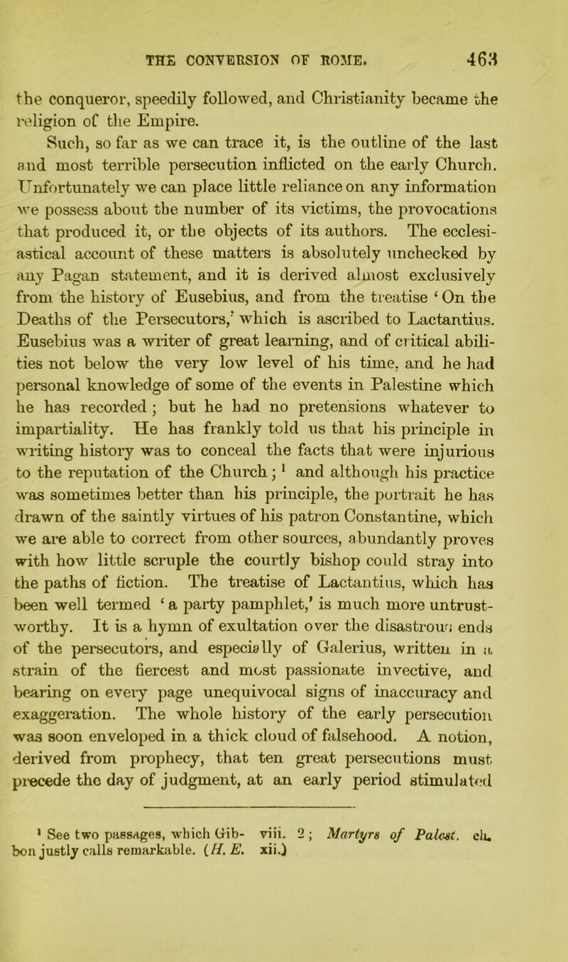 the conqueror, speedily followed, and Christianity became the religion of the Empire. Such, so far as we can trace it, is the outline of the last and most terrible persecution inflicted on the early Church. Unfortunately we can place little reliance on any information we possess about the number of its victims, the provocations that produced it, or the objects of its authors. The ecclesi- astical account of these matters is absolutely unchecked by any Pagan statement, and it is derived almost exclusively from the history of Eusebius, and from the treatise ‘ On the Deaths of the Persecutors/ which is ascribed to Lactantius. Eusebius was a writer of great learning, and of critical abili- ties not below the very low level of his time, and he had personal knowledge of some of the events in Palestine which he has recorded ; but he had no pretensions whatever to impartiality. He has frankly told us that his principle in writing history was to conceal the facts that were injurious to the reputation of the Chui’ch; 1 and although his practice was sometimes better than his principle, the portrait he has drawn of the saintly virtues of his patron Constantine, which we are able to correct from other sources, abundantly proves with how little scruple the courtly bishop could stray into the paths of fiction. The treatise of Lactantius, which has been well termed ‘ a party pamphlet/ is much more untrust- worthy. It is a hymn of exultation over the disastrous ends of the persecutors, and especially of Galerius, written in a strain of the fiercest and most passionate invective, and bearing on every page unequivocal signs of inaccuracy and exaggeration. The whole history of the early persecution was soon enveloped in a thick cloud of falsehood. A notion, derived from prophecy, that ten great persecutions must precede the day of judgment, at an early period stimulated 1 See two passages, which Chib- viii. 2 ; Martyrs of Palest, clu bon justly calls remarkable. (H. E. xii.)