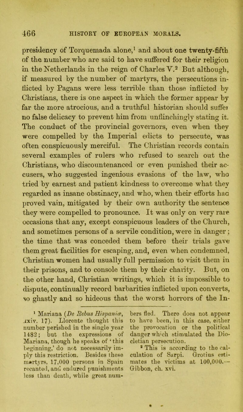 presidency of Torquemada alone,1 and about one twenty-fifth of the number who are said to have suffered for their religion in the Netherlands in the reign of Charles V.2 But although, if measured by the number of martyrs, the persecutions in- dicted by Pagans were less terrible than those inflicted by Christians, there is one aspect in which the former appear by far the more atrocious, and a truthful historian should suffer no false delicacy to prevent him from unflinchingly stating it. The conduct of the provincial governors, even when they were compelled by the Imperial edicts to persecute, was often conspicuously merciful. The Christian records contain several examples of rulers who refused to search out the Christians, who discountenanced or even punished their ac- cusers, who suggested ingenious evasions of the law, who tried by earnest and patient kindness to overcome what they regarded as insane obstinacy, and who, when their efforts haa proved vain, mitigated by their own authority the sentence they were compelled to pronounce. It was only on very rare occasions that any, except conspicuous leaders of the Church, and sometimes persons of a servile condition, were in danger ; the time that was conceded them before their trials gave them great facilities for escaping, and, even when condemned, Christian women had usually full permission to visit them in their prisons, and to console them by their charity. But, on the other hand, Christian writings, which it is impossible to dispute, continually record barbarities inflicted upon converts, so ghastly and so hideous that the worst horrors of the In- 1 Mariana (De Bebus Hispanic, uxiv. 17). Llorente thought this number perished in the single year 1482; but the expressions of Mariana, though he speaks of ‘ this beginning,’ do not necessarily im- ply this restriction. Besides these martyrs, 17,000 persons in Spain recanted, and endured punishments less than death, while great num- bers fled. There does not appear to have been, in this case, either the provocation or the political danger which stimulated the Dio- cletian persecution. s This is according to the cal- culation of Sarpi. Grotius esti- mates the victims at 100,000.— Gibbon, ch. xvi.