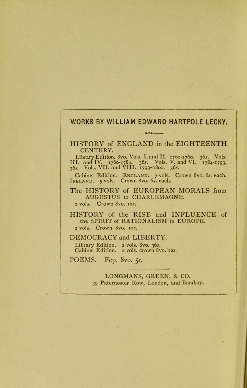 WORKS BY WILLIAM EDWARD HARTPOLE LECKY. HISTORY of ENGLAND in the EIGHTEENTH CENTURY. Library Edition. 8vo. Vols. I. and II. 1700-1760. 361-. Vols. III. and IV. 1760-1784. 364. Vols. V. and VI. 1784-1793. 364. Vols. VII. and VIII. 1793-1800. 364. Cabinet Edition. England. 7 vols. Crown 8vo. 64. each. Ireland. 5 vols. Crown 8vo. 64. each. The HISTORY of EUROPEAN MORALS from AUGUSTUS to CHARLEMAGNE. 2 vols. Crown 8vo. 124. HISTORY of the RISE and INFLUENCE of the SPIRIT of RATIONALISM in EUROPE. 2 vols. Crown 8vo. 124. DEMOCRACY and LIBERTY. Library Edition. 2 vols. 8vo. 364. Cabinet Edition. 2 vols. crown Svo.Te.f. POEMS. Fcp. 8vo. 54. LONGMANS. GREEN, & CO. 39 Paternoster Row, London, and Bomh.ay.