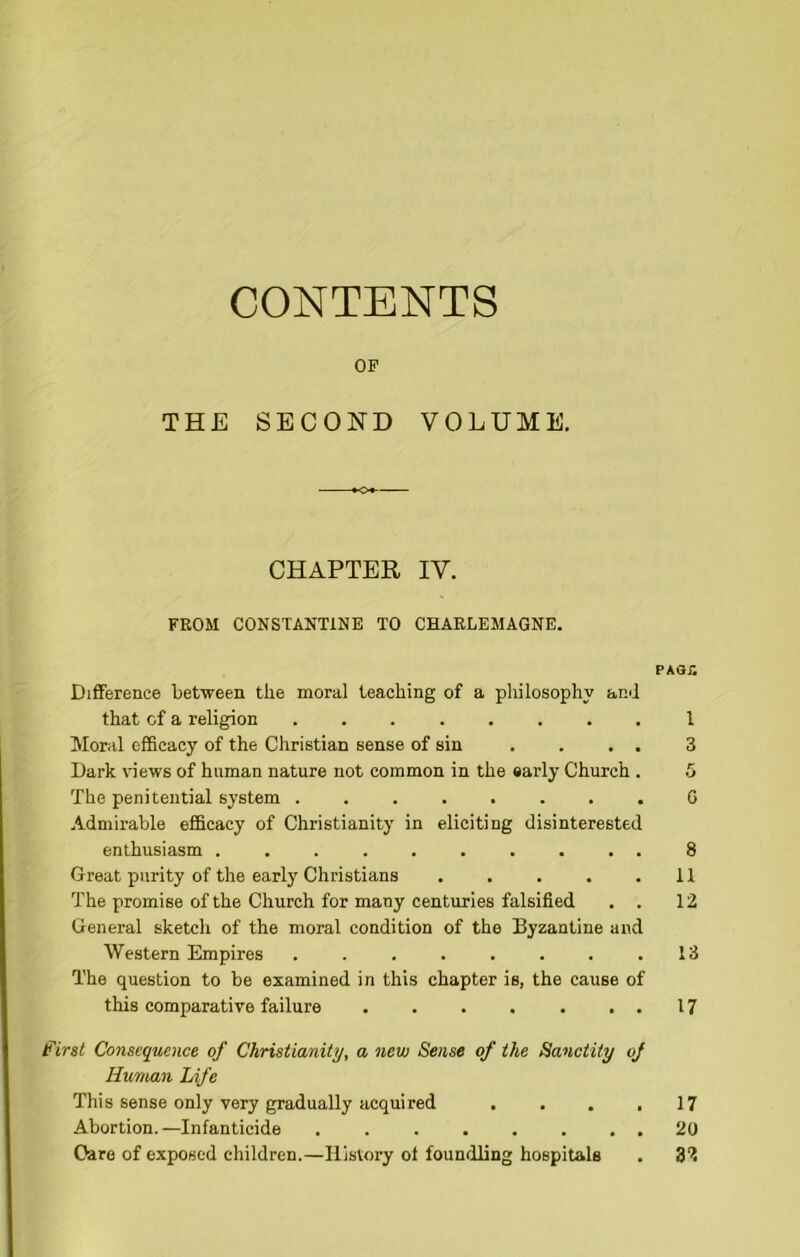 CONTENTS OF THE SECOND VOLUME. CHAPTER IV. FROM CONSTANTINE TO CHARLEMAGNE. PAar. Difference between the moral teaching of a philosophy and that of a religion I Moral efficacy of the Christian sense of sin .... 3 Dark views of human nature not common in the early Church . 5 The penitential system ........ G Admirable efficacy of Christianity in eliciting disinterested enthusiasm .......... 8 Great purity of the early Christians 11 The promise of the Church for many centuries falsified . . 12 General sketch of the moral condition of the Byzantine and Western Empires 13 The question to be examined in this chapter is, the cause of this comparative failure . . . . . ..17 f irst Consequence of Christianity, a new Sense of the Sanctity of Human Life This sense only very gradually acquired . . . ,17 Abortion.—Infanticide 20 Care of exposed children.—History ol foundling hospitals . B'i