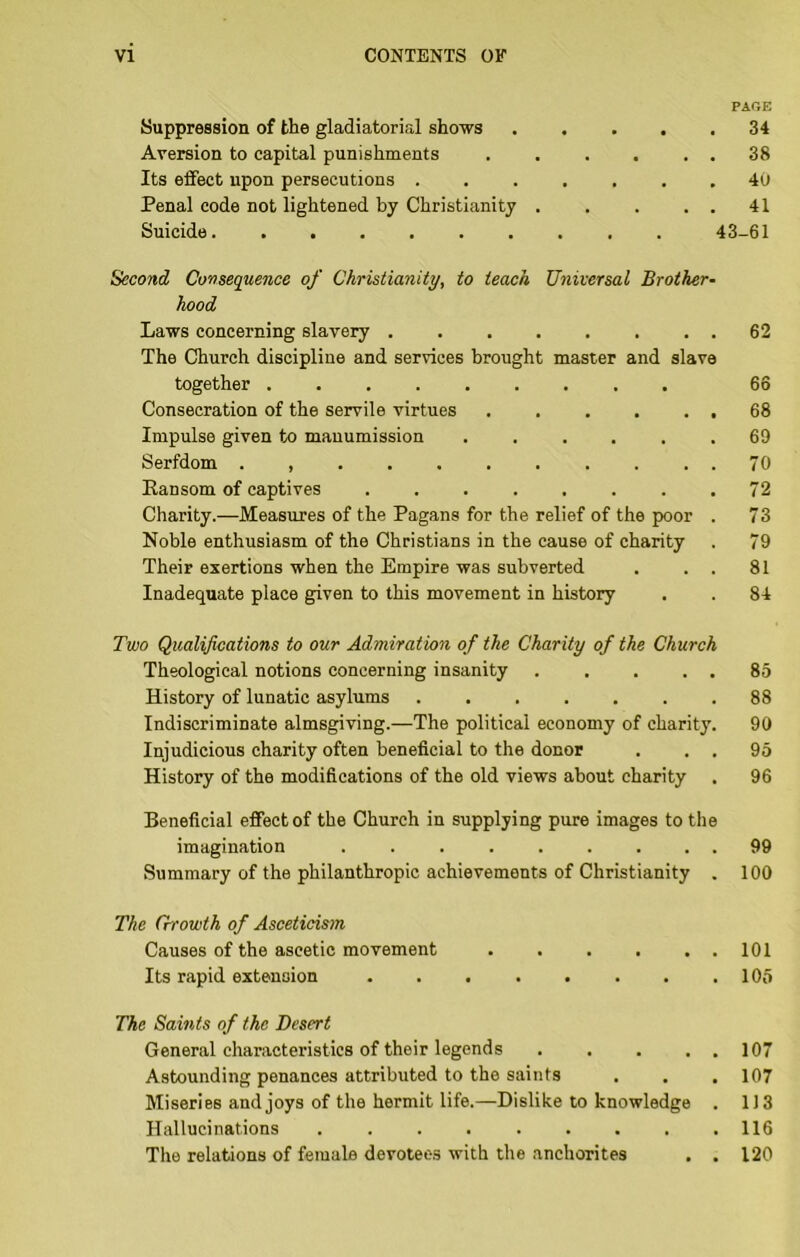 PAGE Suppression of the gladiatorial shows 34 Aversion to capital punishments 38 Its effect upon persecutions 40 Penal code not lightened by Christianity 41 Suicide 43-61 Second Consequence of Christianity, to teach Universal Brother- hood Laws concerning slavery 62 The Church discipline and services brought master and slave together 66 Consecration of the servile virtues , . , . . , 68 Impulse given to manumission ...... 69 Serfdom ........... 70 Ransom of captives 72 Charity.—Measures of the Pagans for the relief of the poor . 73 Noble enthusiasm of the Christians in the cause of charity . 79 Their exertions when the Empire was subverted . . . 81 Inadequate place given to this movement in history . . 84 Two Qualifications to our Admiration of the Charity of the Church Theological notions concerning insanity 85 History of lunatic asylums 88 Indiscriminate almsgiving.—The political economy of charity. 90 Injudicious charity often beneficial to the donor . . . 95 History of the modifications of the old views about charity . 96 Beneficial effect of the Church in supplying pure images to the imagination ......... 99 Summary of the philanthropic achievements of Christianity . 100 The Growth of Asceticism Causes of the ascetic movement . . . . . . 101 Its rapid extension 105 The Saints of the Desert General characteristics of their legends ..... 107 Astounding penances attributed to the saints . . . 107 Miseries and joys of the hermit life.—Dislike to knowledge . 1J3 Hallucinations 116 The relations of female devotee.? with the anchorites , . 120