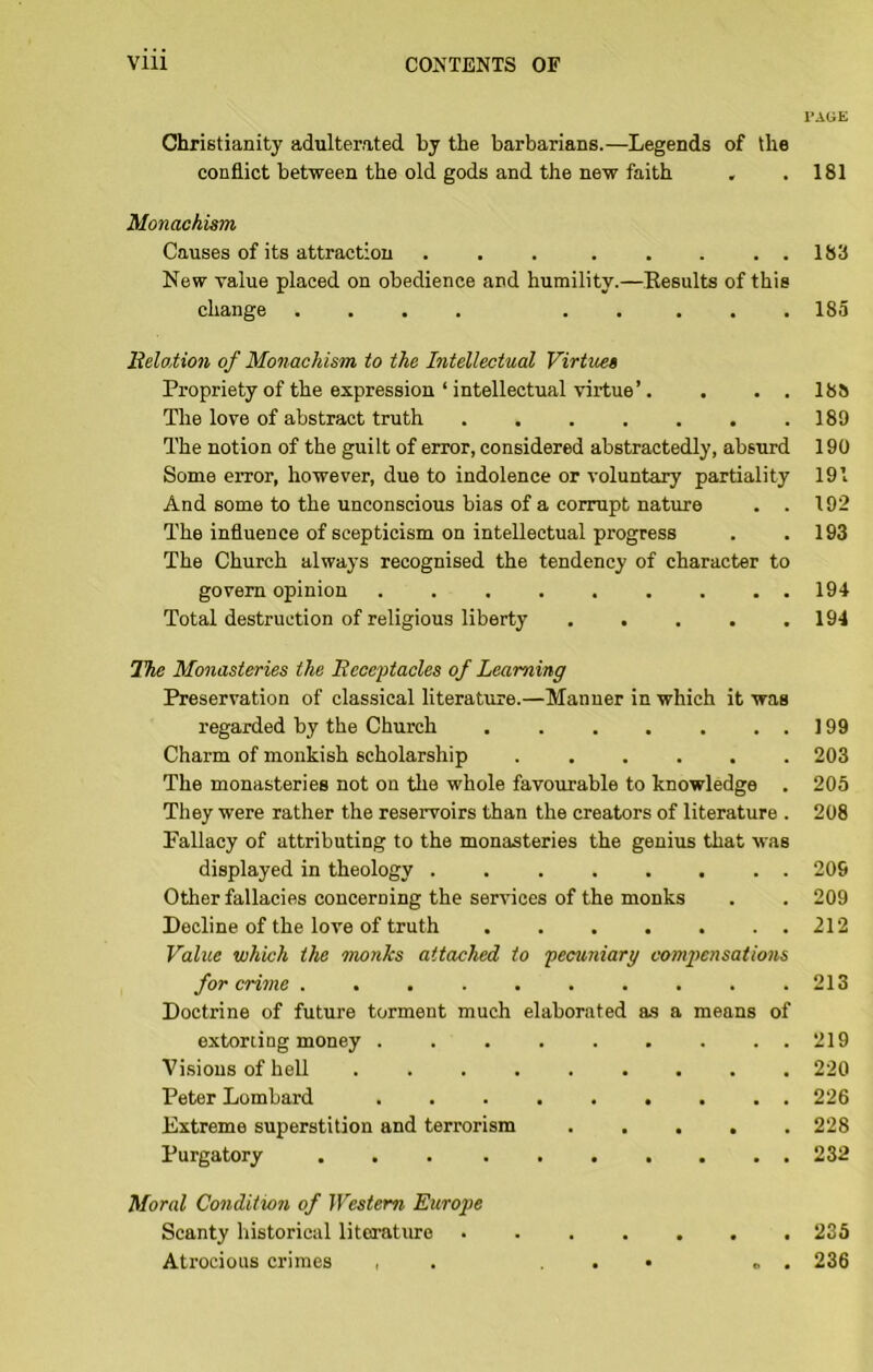 I'AliE Christianity adulterated by the barbarians.—Legends of the conflict between the old gods and the new faith . .181 Monachism Causes of its attraction . , . . . . , . 183 New value placed on obedience and humility.—Eesults of this change .... ..... 185 BeloMon of Monachism to the Intellectual Virtues Propriety of the expression ‘ intellectual virtue’. . . . 188 The love of abstract truth 189 The notion of the guilt of error, considered abstractedly, absurd 190 Some error, however, due to indolence or voluntary partiality 191 And some to the unconscious bias of a corrupt nature . . 192 The influence of scepticism on intellectual progress . .193 The Church always recognised the tendency of character to govern opinion ......... 194 Total destruction of religious liberty 194 ITie Monasteries the Becei^tacles of Learning Preservation of classical literature.—Manner in which it was regarded by the Church 199 Charm of monkish scholarship 203 The monasteries not on the whole favourable to knowledge . 205 They were rather the reservoirs than the creators of literature . 208 Fallacy of attributing to the monasteries the genius that was displayed in theology 209 Other fallacies concerning the services of the monks . . 209 Decline of the love of truth 212 Value which the monks attached to fecvmiary compensations for crime . . , . . . . . . .213 Doctrine of future torment much elaborated as a means of extoriing money ......... 219 Visions of hell 220 Peter Lombard ......... 226 Extreme superstition and terrorism 228 Purgatory 232 Moral Condition of Western Europe Scanty historical literature 235 Atrocious crimes , . . . • ... 236