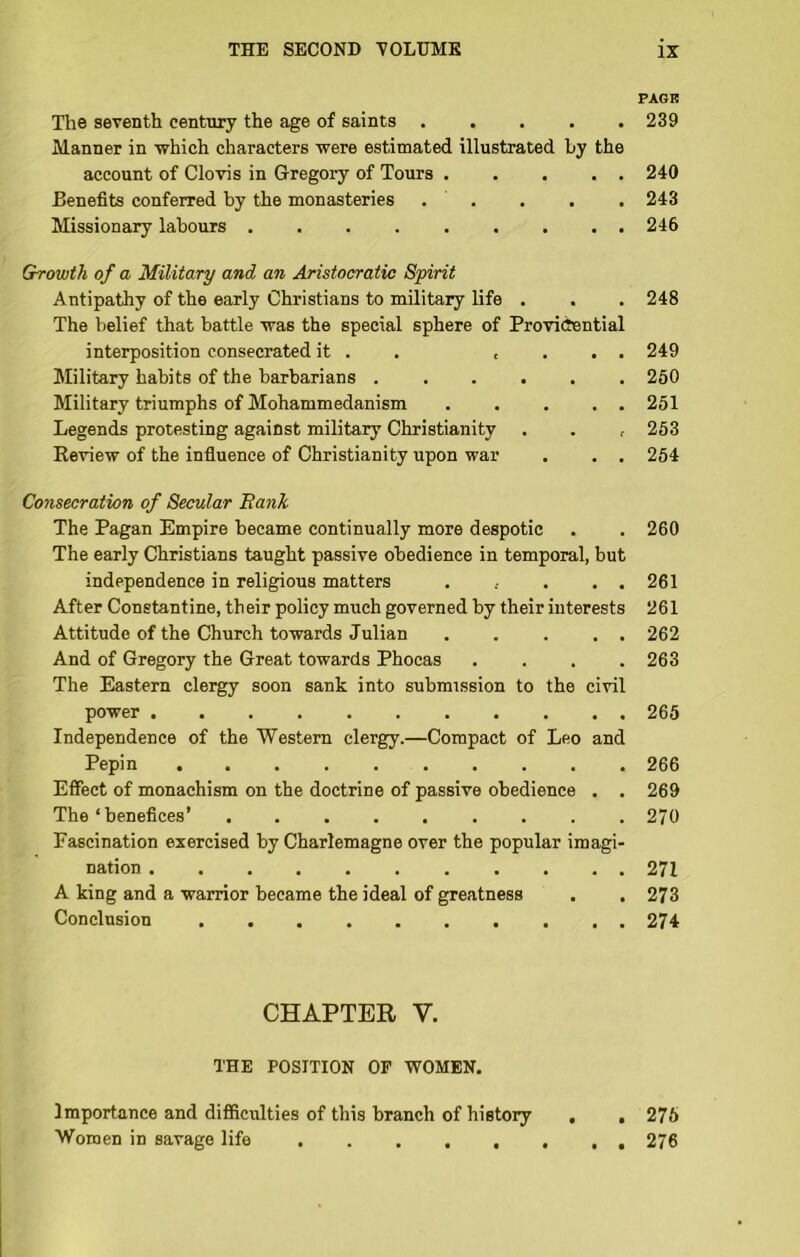 PAGR The seventh century the age of saints ..... 239 Manner in which characters were estimated illustrated by the account of Clovis in Gregory of Tours 240 Benefits conferred by the monasteries . . . . . 243 Missionary labours 246 Growth of a Military and an Aristocratic Spirit Antipathy of the early Christians to military life . . . 248 The belief that battle was the special sphere of Providential interposition consecrated it . . c . . . 249 Military habits of the barbarians 250 Military triumphs of Mohammedanism ..... 251 Legends protesting against military Christianity . . , 253 Review of the infiuence of Christianity upon war . . . 254 Consecration of Secular Bank The Pagan Empire became continually more despotic . . 260 The early Christians taught passive obedience in temporal, but independence in religious matters . . . . 261 After Constantine, their policy much governed by their interests 261 Attitude of the Church towards Julian 262 And of Gregory the Great towards Phocas . . . .263 The Eastern clergy soon sank into submission to the civil power 265 Independence of the Western clergy.—Compact of Leo and Pepin 266 Effect of monachism on the doctrine of passive obedience . . 269 The ‘ benefices’ 270 Fascination exercised by Charlemagne over the popular imagi- nation 271 A king and a warrior became the ideal of greatness . . 273 Conclusion 274 CHAPTER V. THE POSITION OF -WOMEN. Importance and difficulties of this branch of history , , 276 Women in savage life 276