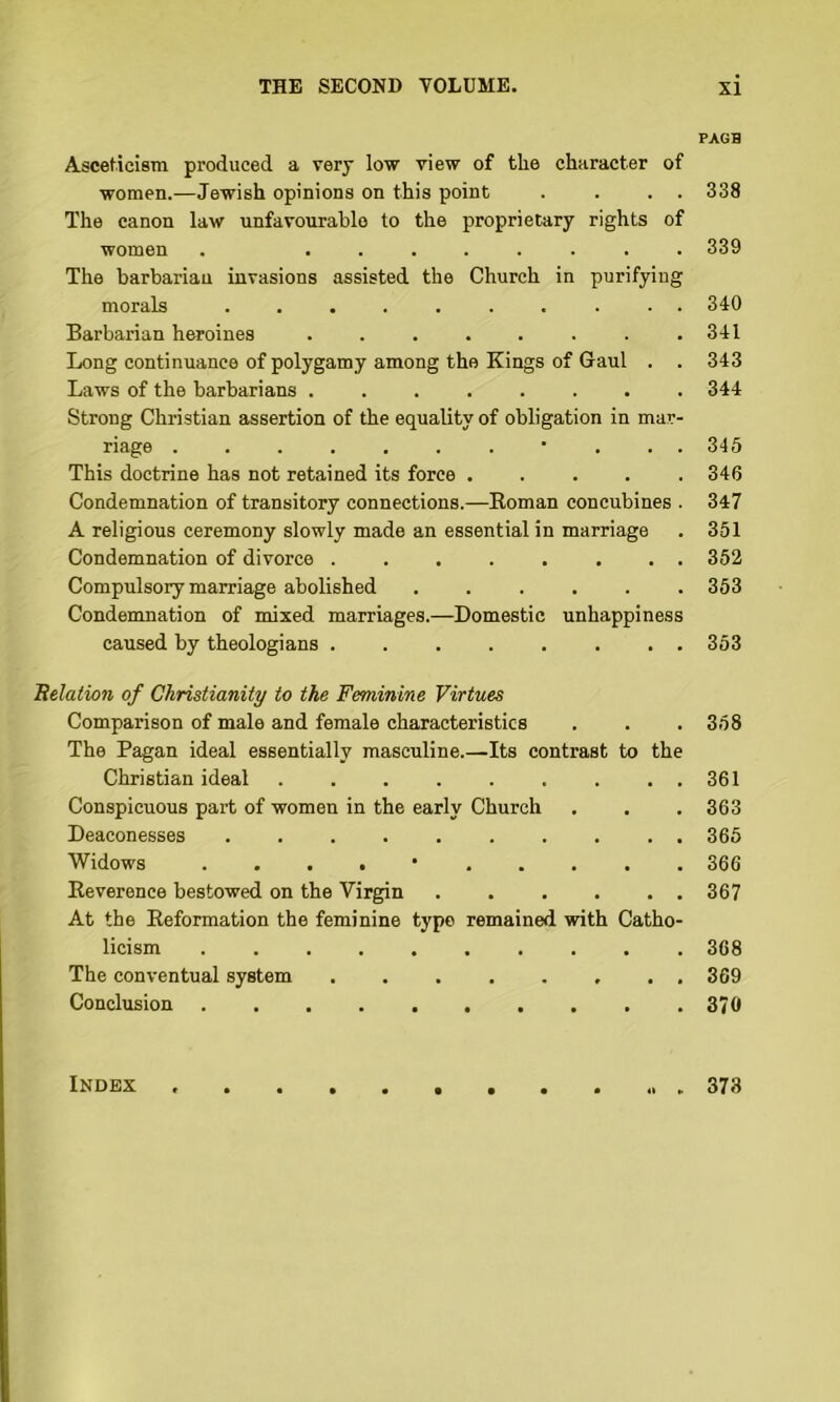 AscetieisTn produced a very low view of tlie character of women.—Jewish opinions on this point . . . . The canon law unfavourable to the proprietary rights of women . ........ The barbarian invasions assisted the Church in purifying morals .......... Barbarian heroines ........ Long continuance of polygamy among the Kings of Gaul . . Laws of the barbarians ........ Strong Christian assertion of the equality of obligation in mar- riage ........... This doctrine has not retained its force Condemnation of transitory connections.—Roman concubines . A religious ceremony slowly made an essential in marriage Condemnation of divorce ........ Compulsory marriage abolished Condemnation of mixed marriages.—Domestic unhappiness caused by theologians 'Relation of Christianity to the Feminine Virtues Comparison of male and female characteristics The Pagan ideal essentially masculine.—Its contrast to the Christian ideal ......... Conspicuous part of women in the early Church Deaconesses .......... Widows . . . . • Reverence bestowed on the Virgin . . . . . . At the Reformation the feminine typo remained with Catho- licism .......... The conventual system ........ Conclusion .......... PAGH 338 339 340 341 343 344 346 346 347 351 352 353 353 358 361 363 366 366 367 368 369 370 Index 373