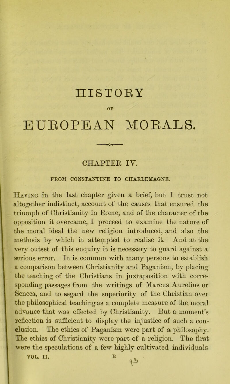 HISTORY OF EUEOPEAN MOEALS. CHAPTEE IV. FROM CONSTANTIXE TO CHARLEMAGNE. Having in the last chapter given a brief, but I trust not altogether indistinct, account of the causes that ensured the triumph of Christianity in Rome, and of the character of the opposition it overcame, I proceed to examine the natime of the moral ideal the new religion introduced, and also the methods by which it attempted to realise it. And at tlie very outset of this enquiry it is necessary to guard against a serious error. It is common with many persons to establish a compai-ison between Christianity and Paganism, by placing the teaching of the Christians in juxtaposition with coire- sponding passages from the writings of Marcus Aurelius or Seneca, and to segard the superiority of the Christian over the philosophical teaching as a complete measure of the moial advance that was effected by Christianity. But a moment’s reflection is sufficient to display the injustice of such a cou- clmsion. The ethics of Paganism were part of a philosophy. The ethics of Christianity were part of a religion. The first were the speculations of a few highly cultivated individuals VOL. II.