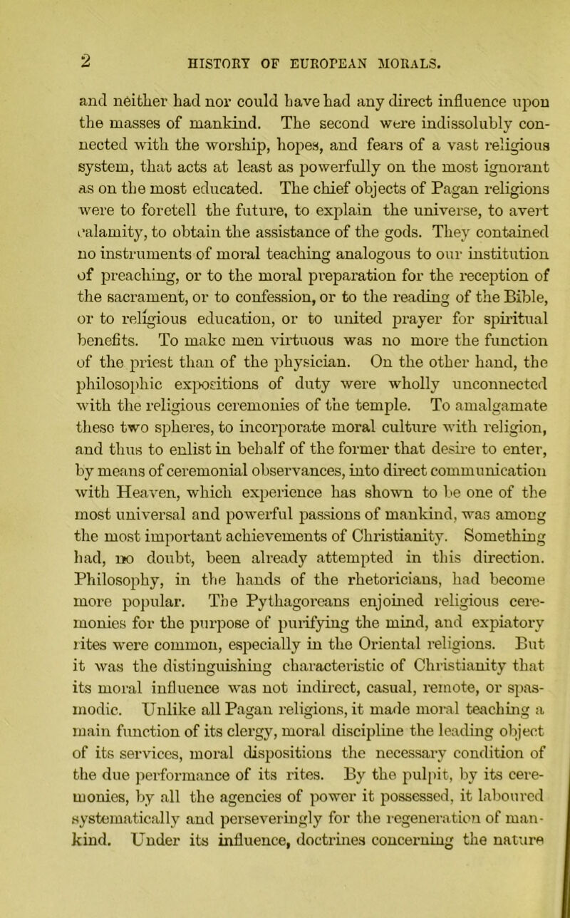 and neither had nor could have had any direct influence uj^ou the masses of mankind. The second were indissolubly con- nected with the worship, hopes, and fears of a vast religious system, that acts at least as powerfidly on the most ignorant as on the most educated. The chief objects of Pagan religions were to foretell the future, to explain the universe, to avert calamity, to obtain the assistance of the gods. They contained no instruments of moral teaching analogous to our institution of preaching, or to the moral preparation for the reception of the sacrament, or to confession, or to the reading of the Bible, or to I’eligious education, or to united prayer for spiidtiial benefits. To make men virtuous was no more the function of the priest than of the physician. On the other hand, the philosophic exjwsitions of duty were wholly unconnected with the religious ceremonies of the temple. To amalgamate these two spheres, to uicorporate moral culture with religion, and thus to enlist in behalf of the former that desii-e to enter, by means of ceremonial observances, into direct communication with Heaven, which experience has shown to be one of the most universal and powerful passions of mankind, was among the most important achievements of Christianity. Something had, IK) doubt, been already attempted in this direction. Philosophy, in the hands of the rhetoricians, had become more popular. The Pythagoreans enjoined religious cere- monies for the purpose of purifying the mind, and expiatory lites were common, especially in the Oriental religions. But it was the distinguishing charactei’istic of Christianity that its moral influence was not indirect, casual, remote, or si)as- modic. Unlike all Pagan religions, it made moml teaching a main function of its clergy, moral discipline the leading object of its services, moral dispositions the necessary condition of the due jierformance of its rites. By the pul[)it, by its cere- monies, by all the agencies of power it possessed, it laboured systematically and perseveringly for the regeneration of man- kind. Under its influence, doctrines concerning the nature