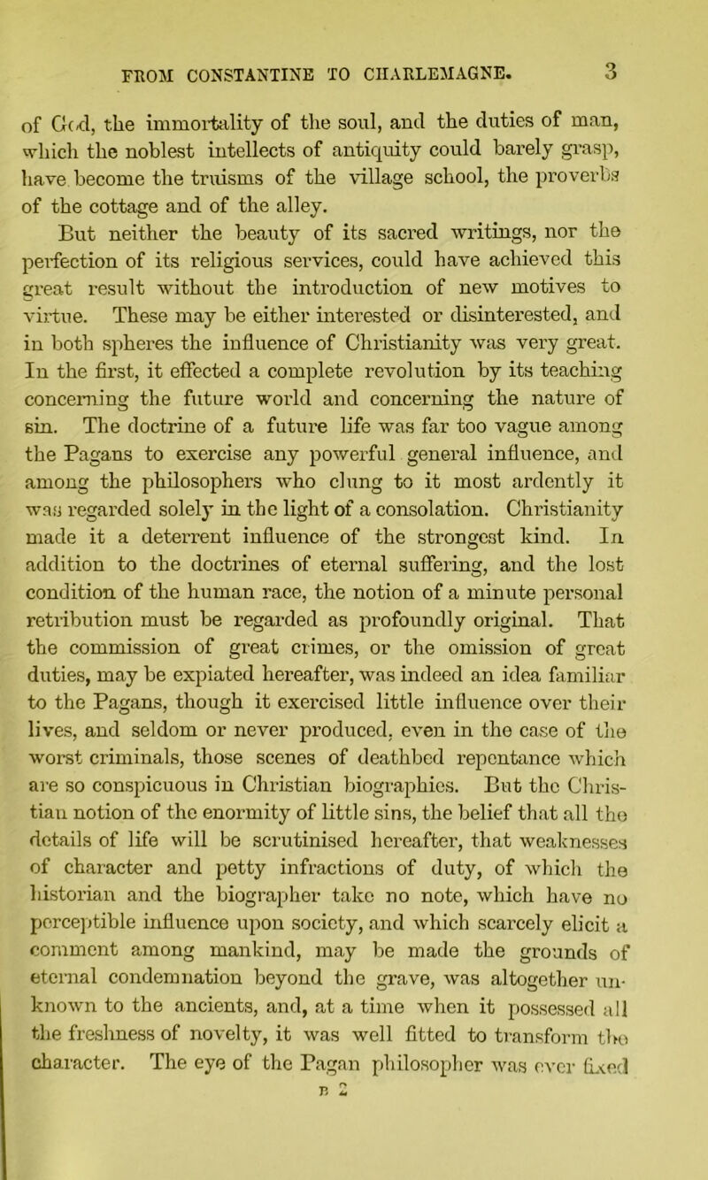 of G(/d, the immoiiitility of the soul, and the duties of man, '^hicli the noblest intellects of antiquity could barely grasp, have become the truisms of the village school, the proverbs of the cottage and of the alley. But neither the beauty of its sacred writings, nor the perfection of its religious services, could have achieved this creat result without the introduction of new motives to virtue. These may be either interested or disinterested, and in both spheres the influence of Christianity was very great. In the first, it effected a complete revolution by its teaching concerning the future world and concerning the nature of sin. The doctrine of a future life was far too vague among the Pagans to exercise any powerful general influence, and among the philosophei's who clung to it most ardently it was regarded solely in the light of a consolation. Christianity made it a deterrent influence of the strongest kind. In addition to the doctrines of eternal sufiering, and the lost condition of the human race, the notion of a minute personal retnbution must be regarded as profoundly original. That the commission of great crimes, or the omission of great duties, may be expiated hereafter, was indeed an idea familiar to the Pagans, though it exercised little influence over their lives, and seldom or never produced, even in the case of the worst criminals, those scenes of deathbed repentance which ai’e so conspicuous in Christian biographies. But the Chris- tian notion of the enormity of little sins, the belief that all the details of life will be scrutinised hereafter, that weaknesses of character and petty infractions of duty, of which the historian and the biographer take no note, which have no perce])tible influence upon society, and which scarcely elicit a comment among mankind, may be made the grounds of eternal condemnation beyond the grave, was altogether un- known to the ancients, and, at a time when it possessed all the freshness of novelty, it was well fitted to transform tbu character. The eye of the Pagan philosopher was ever tL^ed