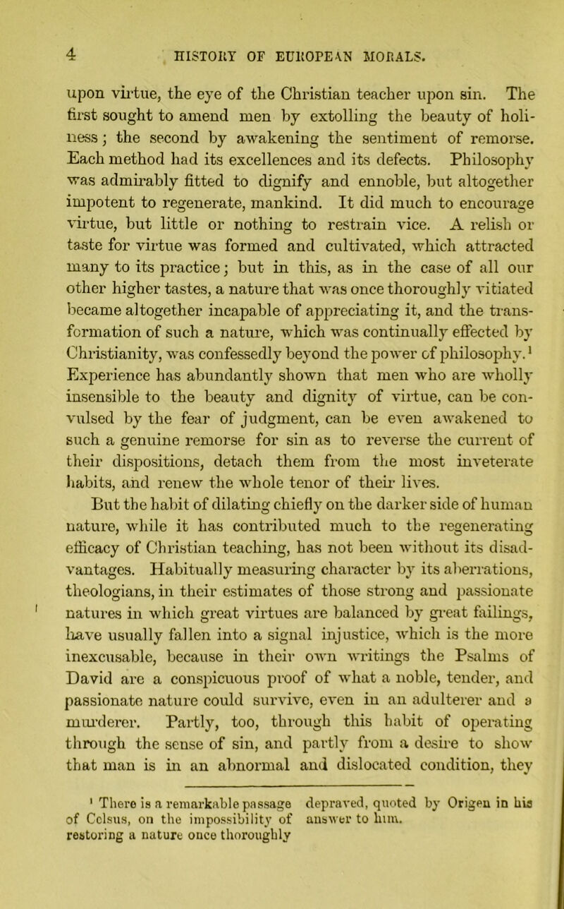 upon vil'tue, the eye of the Christian teacher upon sin. The first sought to amend men by extolling the beauty of holi- ness ; the second by awakening the sentiment of remorse. Each method had its excellences and its defects. Philosophj' was admirably fitted to dignify and ennoble, but altogether impotent to regenerate, mankind. It did much to encourage virtue, but little or nothing to restrain vice. A relish or taste for viitue was formed and cultivated, which attracted many to its practice; but in this, as in the case of all our other higher tastes, a nature that was once thoroughly vitiated ijecame altogether incapable of appreciating it, and the trans- formation of such a nature, which was continually eflfected by Christianity, was confessedly beyond the power of philosophy.' Experience has abundantly shown that men who are wholly insensible to the beauty and dignity of virtue, can be con- vulsed by the fear of judgment, can be eA’en aAvakened to such a genuine remorse for sin as to reverse the current of their dispositions, detach them from tlie most uiA'eterate habits, and renew the Avhole tenor of them lives. But the habit of dilating chiefly on the darker side of human nature, Avhile it has contributed much to the regenerating efficacy of Christian teaching, has not been Avithout its disad- vantages. Habitually measuring character by its aberrations, theologians, in their estimates of those strong and passionate natures in which great virtues are balanced by gi-eat failings, Irave usually fallen into a signal injustice, Avhich is the more inexcusable, because in their OAvn AA’ritings the Psalms of David are a conspictious proof of Avhat a noble, tender, and passionate nature could sur\’ive, even in an adulterer and a mui-derer. Partly, too, thiough this habit of operating through the sense of sin, and partly from a desii'e to sIioav that man is in an abnormal and dislocated condition, they ‘ There is a remarkable passage depraA'ed, quoted by Origen in hia of Cclsus, on the impossibility of answer to him. restoring a nature once thoroughly