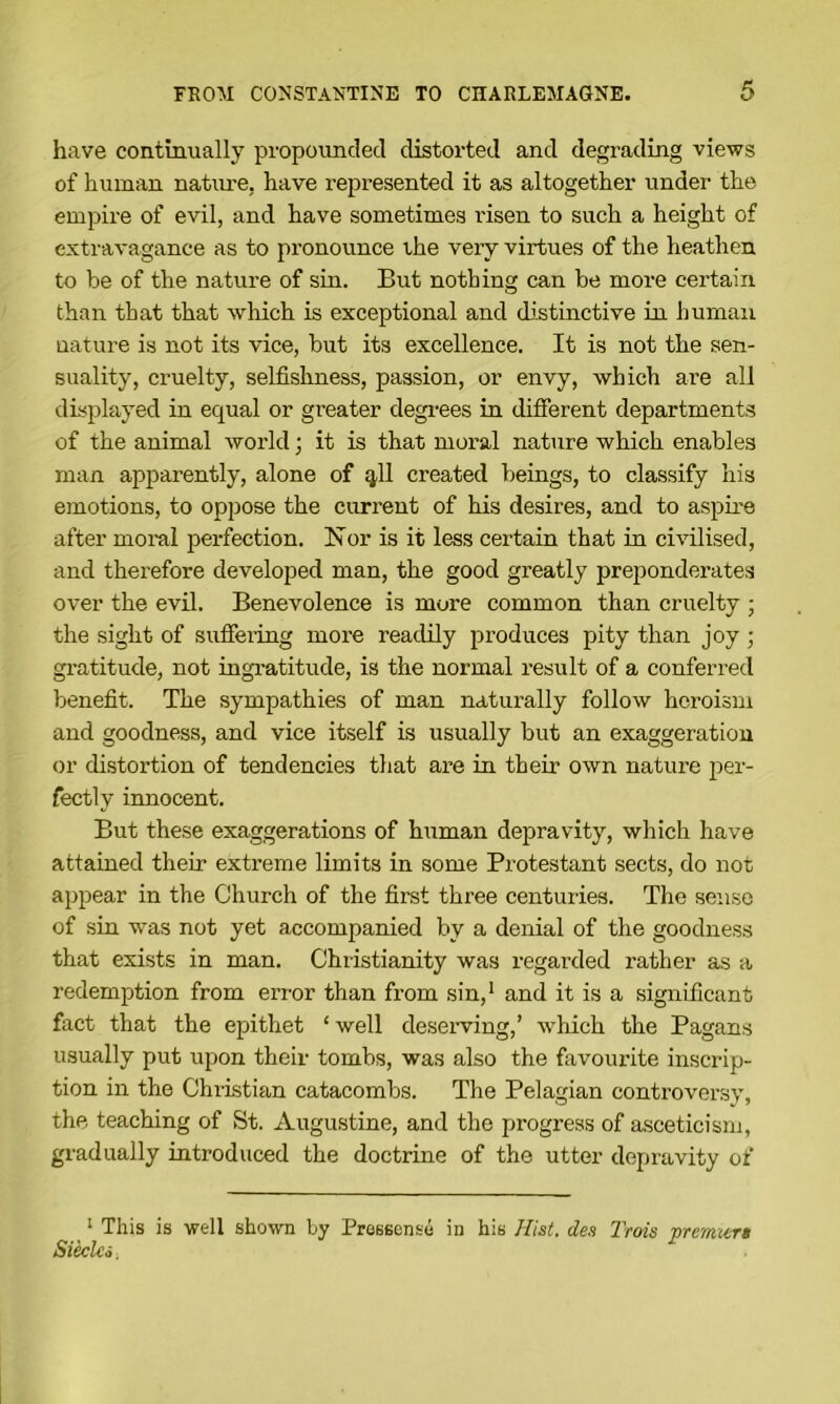 have continually propounded distorted and degrading views of human natime, have represented it as altogether under the empire of evil, and have sometimes risen to such a height of extravagance as to pronounce ihe very virtues of the heathen to be of the nature of sin. But nothing can be more certain than that that which is exceptional and di.stinctive in human nature is not its vice, but its excellence. It is not the sen- suality, cruelty, selfishness, passion, or envy, which are all displayed in equal or greater degi-ees in different departments of the animal world; it is that moral nature which enables man apparently, alone of ^11 created beings, to classify his emotions, to oppose the current of his desires, and to aspire after moml perfection. Nor is it less certain that in civilised, and therefore developed man, the good greatly preponderates over the evil. Benevolence is more common than cruelty • the sight of suffei’ing more readily produces pity than joy gratitude, not ingratitude, is the normal result of a conferred benefit. The sympathies of man naturally follow heroism and goodness, and vice itself is usually but an exaggeration or distortion of tendencies that are in their own nature per- fectly innocent. But these exaggerations of human depravity, which have attained their extreme limits in some Protestant sects, do not appear in the Church of the first three centuries. The sense of sin was not yet accompanied by a denial of the goodness that exists in man. Christianity was regarded rather as a redemption from error than from sin,* and it is a significant fact that the epithet ‘ well deseiwing,’ which the Pagans usually put upon their tombs, was also the favourite inscrip- tion in the Christian catacombs. The Pelagian controversy, the teaching of St. Augustine, and the progress of asceticism, gradually introduced the doctrine of the utter depravity of ‘ This is well shown by Pressense in his Hist, des Trcns prenuera Sieclci.