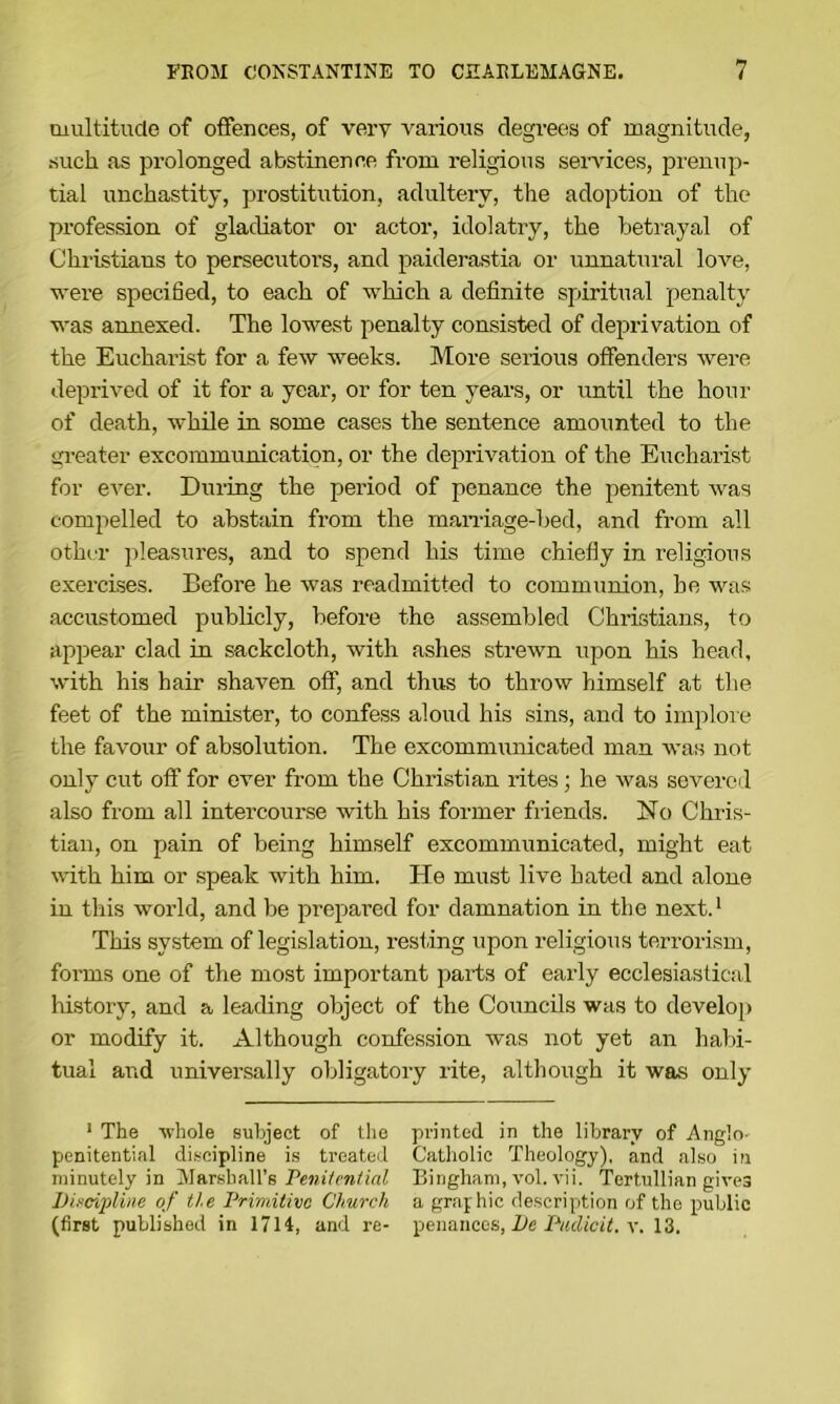 multitude of otfences, of very various degrees of magnitude, such as px’olonged abstinence from i-eligious services, prenup- tial unchastity, prostitution, adultery, the adoption of the profession of gladiator or actor, idolatry, the betrayal of Christians to persecutors, and paiderastia or unnatural love, vere specified, to each of which a definite spiritual penalty was annexed. The lowest penalty consisted of deprivation of the Eucharist for a few weeks. More serious offenders Avere depriAmd of it for a year, or for ten years, or until the hour of death, while in some cases the sentence amounted to the sjreater excommunication, or the deprivation of the Eucharist for eA'er. Dining the period of penance the penitent Avas compelled to abstain from the maniage-bed, and from all othi'i* pleasures, and to spend his time chiefly in religious exercises. Before he Avas readmitted to communion, be was accustomed publicly, before the assembled Christians, to apiiear clad in sackcloth, with ashes streAvn upon his head, Avith his hair shaven off, and thus to throAv himself at the feet of the minister, to confess aloud his sins, and to implore the favour of absolution. The excommunicated man Avas not only cut oft’ for ever from the Christian rites; he Avas severed also from all intercourse Avith his former friends. No Chris- tian, on pain of being himself excommunicated, might eat Avith him or speak with him. He must liAm hated and alone in this world, and be prepared for damnation in the next.* This system of legislation, resfing upon religious terrorism, forms one of the most important jiarts of early ecclesiastical history, and a leading object of the Councils was to develop or modify it. Although confession was not yet an habi- tual and universally obligatory rite, although it was only • The Avhole subject of the printed in the library of Anglo- penitential discipline is treated Catholic Theology), and also in minutely in Marshall’s PeinVcw/mZ Bingham, \-ol. A'ii. Tertullian gives Discipline of the Drimitivc Church a grajhie description of the public (first published in 17H, and re- pmnwccs, De Dudicit. 13.