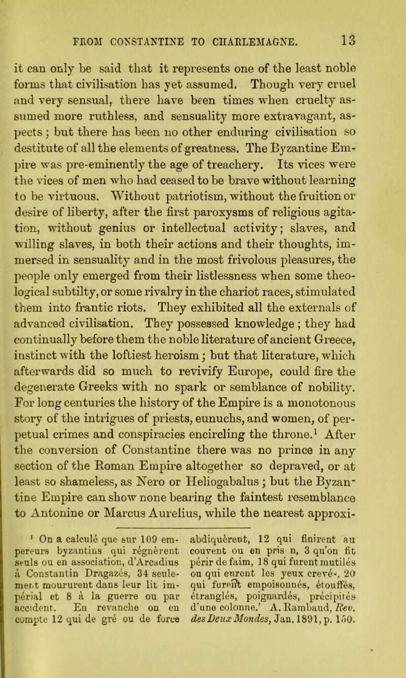 it can only be said that it represents one of the least noble forms that civilisation has yet assumed. Though very cruel and very sensual, there have been times when cruelty as- sumed more ruthless, and sensuality more extravagant, as- pects ; but there has been no other enduring civilisation so destitute of all the elements of greatness. The Byzantine Em- pire was pre-eminently the age of treachery. Its vices were the vices of men who had ceased to be brave without learning to be virtuous. Without patriotism, without the fruition or desire of liberty, after the first paroxysms of religious agita- tion, without genius or intellectual activity; slaves, and willing slaves, in both their actions and their thoughts, im- mersed in sensuality and in the most frivolous pleasures, the jieople only emerged from their listlessness when some theo- logical subtilty, or some rivalry in the chariot races, stimulated them into frantic riots. They exhibited all the externals of advanced civilisation. They possessed knowledge ; they had continually before them the noble literature of ancient Greece, instinct with the loftiest heroism; but that literature, which afterwards did so much to revivify Europe, could fire the degenerate Greeks with no spark or semblance of nobility. For long centuries the history of the Empire is a monotonous story of the intrigues of priests, eunuchs, and women, of per- petual crimes and conspiracies encircling the throne.* After the conversion of Constantine there was no prince in any section of the Roman Empire altogether so depraved, or at least so shameless, as Nero or Heliogabalus; but the Byzan* tine Empire can show none bearing the faintest resemblance to Antonine or Marcus Aurelius, while the nearest approxi- ’ On a calcule que sur 109 em- abdiquirent, 12 qui finirent au pereurs byzantins qui r%nerent couvent ou en pris n, 3 qu’on fit etuis ou en association, d’Arcadius perirdefaim, 18 qui furentmutiles a Constantin Dragazes, 34 seule- ou qui enront les yeux creve^, 2(f nient moururent dans leur lit im- qui fureiTt empoisonnes, 6toufKs, perial et 8 a la guerre ou par Strangles, poignardds, precipites accident. En revanche on eu d’une colonne.’ A. Rambaud, R^v. compte 12 qui de gre ou de force Jan. 1891, p. laO.