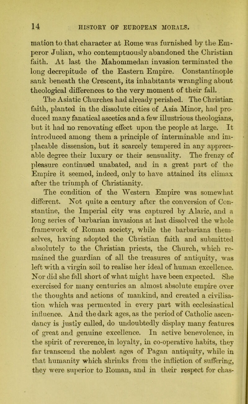 mation to that character at Rome was famished by the Em- peror Julian, who contemptuously abandoned the Christian faith. At last the Mahommedan invasion terminated the long decrepitude of the Eastern Empire. Constantinople sank beneath the Crescent, its inhabitants wrangling about theological differences to the very moment of their fall. The Asiatic Churches had already perished. The Christian faith, planted in the dissolute cities of Asia Minor, had pro- duced many fanatical ascetics and a few illustrious theologians, but it had no renovating effect upon the people at large. It introduced among them a piinciple of interminable and im- placable dissension, but it scarcely tempered in any appreci- able degree their luxury or their sensuality. The frenz}' of pleasure continued unabated, and in a great part of the Empire it seemed, indeed, only to have attained its climax after the triumph of Christianity. The condition of the Western Empire was somewhat different. Not quite a century after the convcreion of Con- stantine, the Imperial city was captured by Alaric, and a long series of barbarian invasions at last dissolved the whole framework of Roman society, while the barbarians them- selves, having adopted the Christian faith and submitted absolutely to the Christian priests, the Church, which re- mained the guardian of all the treasures of antiquity, was left with a virgin soil to realise her ideal of human excellence. Nor did she fall short of what might have been expected. She exercised for many centuries an almost absolute empiie over the thoughts and actions of mankind, and created a civilisa- tion which was penneated in every part with ecclesiastical intluence. A nd the dark ages, as the period of Catholic ascen- dancy is justly called, do undoubtedly display many features of great and genuine excellence. In active benevolence, in the spii'it of reverence, in loyalty, in co-operative habits, they far transcend the noblest .ages of Pagan antiquity, w’hile in that humanity which shrinks from the intliction of suffering, they were superior to Roman, and in their respect for chas-