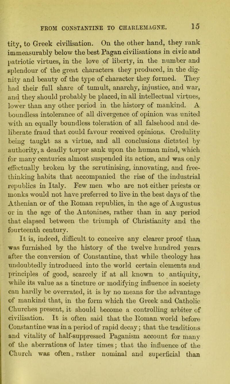 tity, to Greek civilisation. On the other hand, they innk immeasurably below the best Pagan civilisations in civic and l>atnotic vii'tues, in the love of liberty, in the number and splendour of the great characters they produced, in the dig- nity and beauty of the type of character they formed. They had their full share of tumult, anarchy, injustice, and war, and they should probably be placed, in all intellectual vii'tues, lower than any other period in the history of mankind. A boundless intolerance of all divergence of opinion was united with an equally boundless toleration of all falsehood and de- liberate fraud that could favour received opinions. Credulity being taught as a virtue, and all conclusions dictated by authority, a deadly torpor sank upon the human mind, which for many centuries almost suspended its action, and was only effectually broken by the scrutinising, innovating, and free- thinking habits that accomj^anied the rise of the industiaal republics in Italy. Few men who are not either priests or monks would not have preferred to live in the best days of the Athenian or of the Roman republics, in the age of Augustus or in the age of the Antonines, rather than in any period that elapsed between tlie triumph of Christianity and the fourteenth century. It is, indeed, difficult to conceive any clearer proof than was furirished by the history of the twelve hundred years after the conversion of Constantine, that while theology has undoubtedly introduced into the world certain elements and principles of good, scarcely if at all known to antiquity, while its value as a tincture or modifying influence in society can hardly be overrated, it is by no means for the advantage of mankind that, in the form which the Greek and Catholic Churches present, it should become a controlling arbiter of civilisation. It is often said that the Roman world before Constantine was in a period of rapid decay; that the traditions and vitality of half-suppressed Paganism account for manv of the abeirations of later times; that the influence of the Church was often rather nominal and siqierficial than