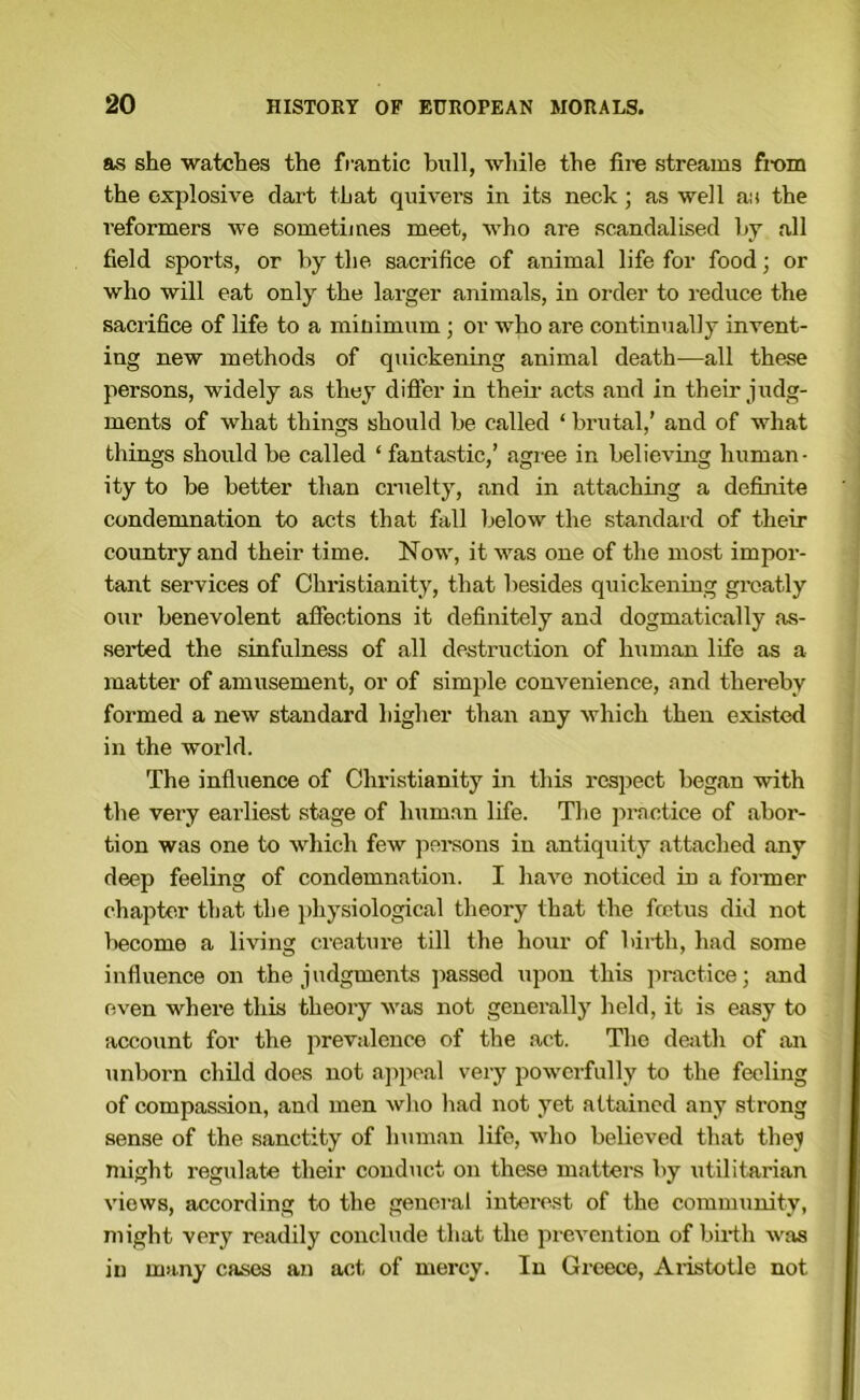 as she watches the frantic bull, while the fire streams fi'Oin the explosive dart that quivers in its neck; as well an the reformers we sometimes meet, who are scandalised by all field sports, or by the sacrifice of animal life for food; or who will eat only the larger animals, in oi-der to reduce the sacrifice of life to a minimum ; or who are continually invent- ing new methods of quickening animal death—all these persons, widely as they differ in theii- acts and in their judg- ments of what things should be called ‘ brutal,’ and of what things should be called ‘ fantastic,’ agree in believing human- ity to be better than cruelty, and in attaching a definite condemnation to acts that fall below the standard of their country and their time. Now, it was one of the most impor- tant services of Christianity, that besides quickening greatly our benevolent affections it definitely and dogmatically as- seided the sinfulness of all destruction of human life as a matter of amusement, or of simjile convenience, and thereby formed a new standard higher than any which then existed in the world. The infiuence of Christianity in this respect began with the very earliest stage of human life. The practice of abor- tion was one to which few pei'sons in antiquity attached any deep feeling of condemnation. I have noticed in a former chapter that the physiological theory that the fcetus did not become a living creature till the hour of birth, had some infiuence on the judgments passed upon this practice; and even where this theory was not generally held, it is easy to account for the prevalence of the act. The dei^th of an unborn child does not a]ipoal very powerfully to the feeling of compassion, and men wlio had not yet attained any strong sense of the sanctity of human life, who believed that thej might regulate their conduct on these matters by \itilitarian views, according to the general interest of the community, might very readily conclude that the prevention of birtli was in m>i.ny cases an act of mercy. In Greece, Aiistotle not