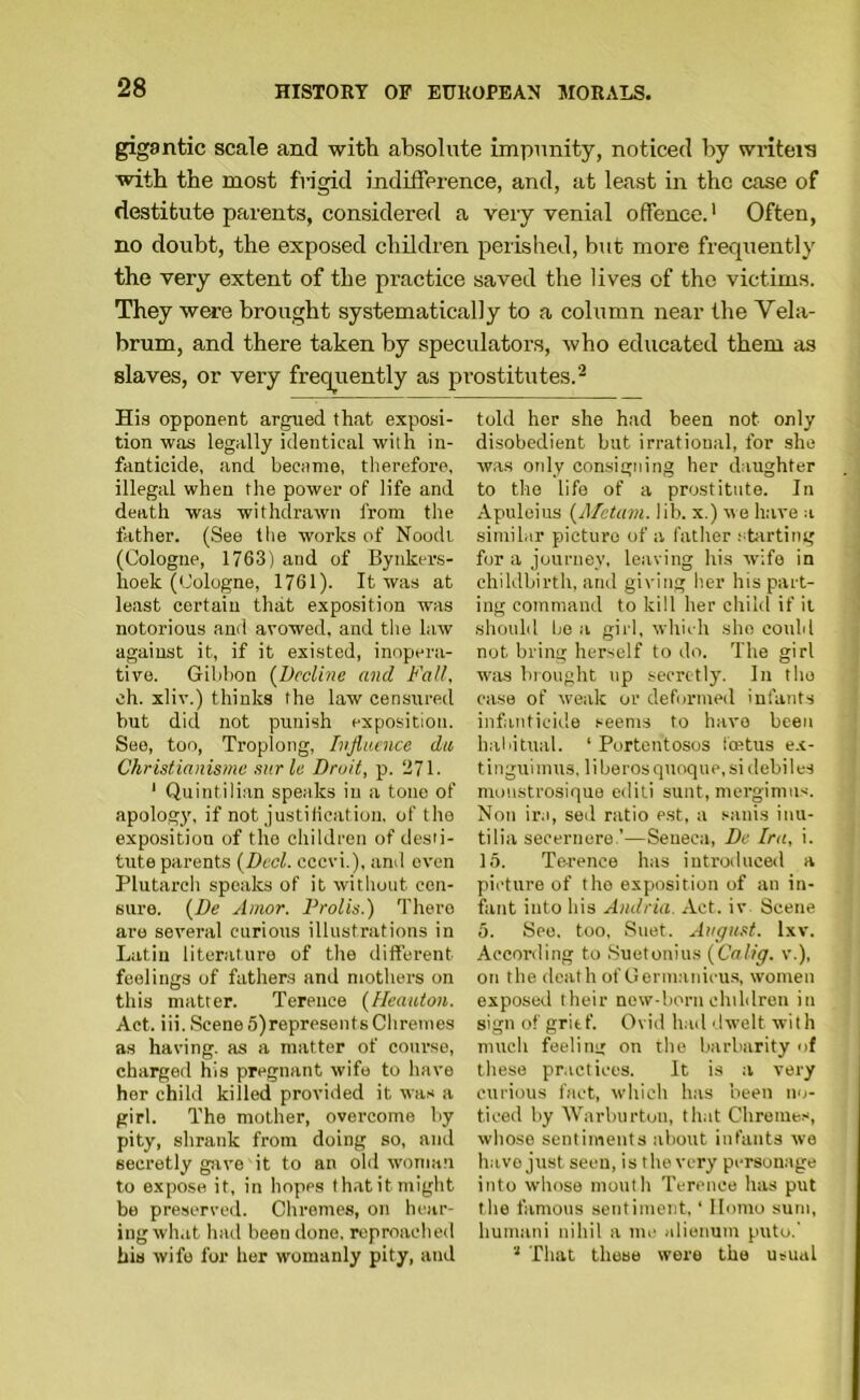 gigantic scale and with absolute impunity, noticed by wntei'S with the most fn'gid indifference, and, at least in the case of destitute parents, considered a very venial offence.* Often, no doubt, the exposed children perished, but more frequently the very extent of the praetice saved the lives of the victims. They w^e brought systematically to a column near the Vela- brum, and there taken by speculators, who educated them as slaves, or very freqiiently as prostitutes.^ His opponent argued that exposi- tion was legally identical with in- fanticide, and became, therefore, illegal when the power of life and death was withdrawn from the father. (See tlie works of Noodi (Cologne, 1763) and of Bynkers- hoek (Cologne, 1761). It was at least certain that exposition was notorious and avowed, and the law against it, if it existed, inopera- tive. Gibbon {l)ecVmc and Fall. ch. xliv.) thinks the law censured but did not punish exposition. See, ton, Troplong, Influence du Christianismu stir le Droit, p. 271. ‘ Quintilian speaks in a tone of apology, if not justilication, of the exposition of the children of desti- tute parents {Deal, cccvi.), and even Plutarcli speaks of it without cen- sure. {De Amor. Drolls.) There are several curious illustrations in Latin literature of the different feelings of fathers and mothers on this matter. Terence (Heauton. Act. iii. Scene 5)represents Chremes as having, as a matter of course, charged his pregnant wife to have her child killed provided it was a girl. The mother, overcome by pity, shrank from doing so, and secretly gjive it to an old woman to expose it, in hopes thatitmight be preserved. Chromes, on hear- ing wh.it had been done, reproached his wife for her womanly pity, and told her she had been not only disobedient but irrational, for she w.as otdy consigning her daughter to the life of a prostitute. In Apuleius (A/etiirn. lib. x.) ue have a similar picture of a father spirting for a journey, leaving his wife in childbirth, and giving her his part- ing command to kill her child if it should lie a gil l, whieh she could not bring herself to do. The girl was brought up secretly. In the ease of weak or deformed infants infanticid.e seems to have been habitual. ‘ Portentosos feetus ex- tlnguiinus, liberosqnoque, si debiles monstrosique editi sunt, mergimiis. Non ira, sed ratio est, a sanis iiui- tilia secernere.’—Seneca, De Ira, i. 15. Terence has introduced a picture of the exposition of an in- fant into his Aiidria. Act. iv Scene 5. See. too, .Suet. Avgust. Ixv. According to .Suetonius [Calig. v.), on the death of Germanicus, women exposed their new-born children in sign of grief. Ovid had dwelt with much feeling on the barbarity of these pr.ictices. It is a very curious fact, which has been no- ticed by Warburton, that Chromes, whose sentiments about infants we have just seen, is the very personage into whose mouth Terence has put the famous sentiment, ‘ Homo sum, humani nihil a nu' alienum puto.' That those were the usual