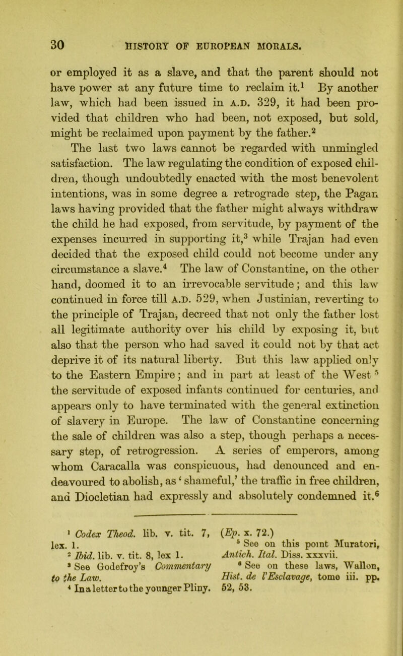 or employed it as a slave, and that the parent should not have power at any future time to reclaim it.* * By another law, which had been issued in a.d. 329, it had been pro- vided that children who had been, not exposed, but sold, might be reclaimed upon payment by the father. ^ The last two laws cannot be regarded with unmingled satisfaction. The law legulating the condition of exposed chil- dren, though imdoubtedly enacted with the most benevolent intentions, was in some degree a retrograde step, the Pagan laws having provided that the father might always withdraw the child he had exposed, from servitude, by payment of the expenses incm'red in supporting it,^ while Trajan had even decided that the exposed child could not become under any circiunstance a slave.^ The law of Constantine, on the other hand, doomed it to an irrevocable servitude; and this law continued in force till a.d. 529, when Justinian, reverting to the principle of Trajan, decreed that not only the father lost all legitimate authority over his child by exposing it, but also that the person who had saved it could not by that act deprive it of its natmal liberty. But this law applied only to the Eastern Empire; and in part at least of the West ’ the servitude of exposed infants continued for centmies, and appeal’s only to have terminated with the general extinction of slavery in Em-ope. The law of Constantine concerning the sale of children was also a step, though perhaps a neces- sary step, of retrogression. A series of emperors, among whom Caracalla was conspicuous, had denoimced and en- deavoured to abolish, as ‘ shameful,’ the traffic in free children, and Diocletian had expressly and absolutely condemned it.® ' Codex Theod. lib. v. tit. 1, lex. 1. ® Ibid. lib. V. tit. 8, lex 1. • See Godefroy’s Commentary to the Law. * In a letter to the younger Pliny. (Ep. X. 72.) ‘ See on this point Muratori, Antich. Ital. Diss. xxxvii. * See on these laws, Wallon, Hist, de I'Esclavage, tome iii. pp. 62, 53.