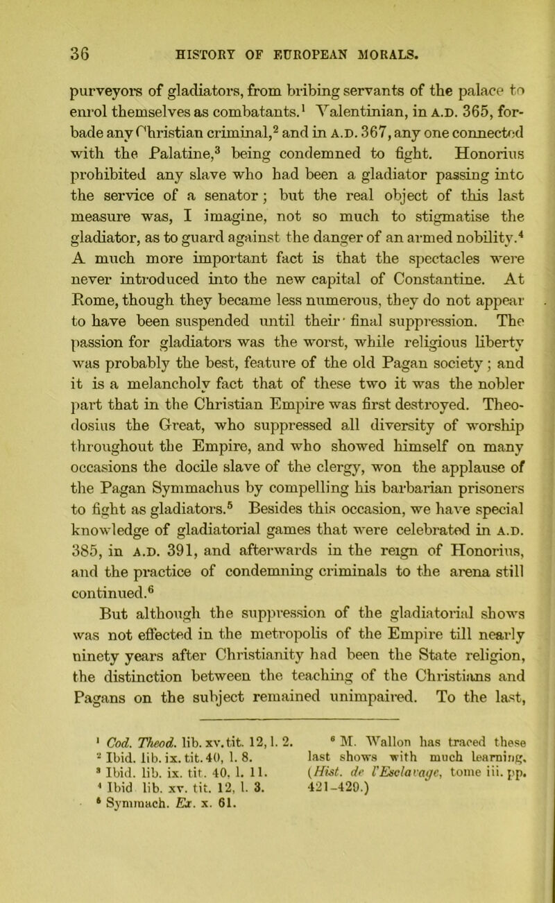 purveyore of gladiators, from bribing servants of the palace to enrol themselves as combatants.' Valentinian, in a.d. 365, for- bade any r'hristian criminal,^ and in a.d. 367, any one connected with the Palatine,^ being condemned to fight. Honorins prohibited any slave who had been a gladiator passing into the service of a senator; but the real object of this last measure was, I imagine, not so much to stigmatise the gladiator, as to guard against the danger of an armed nobility.'* A much more important fact is that the spectacles were never introduced into the new capital of Constantine. At Rome, though they became less numerous, they do not appear to have been suspended tintil their • final suppression. The passion for gladiators was the worst, while religious liberty was probably the best, feature of the old Pagan society; and it is a melancholy fact that of these two it was the nobler part that in the Christian Empire was first destroyed. Theo- dosius the Great, who suppressed all diversity of worship throughout the Empire, and who showed himself on many occasions the docile slave of the clergy, won the applause of the Pagan Symmachus by compelling his barbarian prisoners to fight as gladiators.® Besides this occasion, we have special knowledge of gladiatorial games that were celebrated in a.d. 385, in A.D. 391, and afterwards in the reign of Honorius, and the practice of condemning criminals to the arena still continued.® But although the supjn-ession of the gladiatoritil shows was not effected in the metropolis of the Empire till nearly ninety years after Christianity had been the State religion, the distinction between the teaching of the Christians and Pagans on the subject remained unimpaired. To the last, ‘ Cod. TAcod. lib. XV.tit. 12,1.2. ® M. Wallon has traced these “ Ibid. lib. ix. tit. 40, 1. 8. last show.s with much learning, ’ Ibid. lib. ix. tit. 40, 1. 11. de I'Esclavage, tome iii. j'p, * Ibid lib. XV. tit. 12, 1. 3. 421-420.) * Syminach. Ex. x. 61.