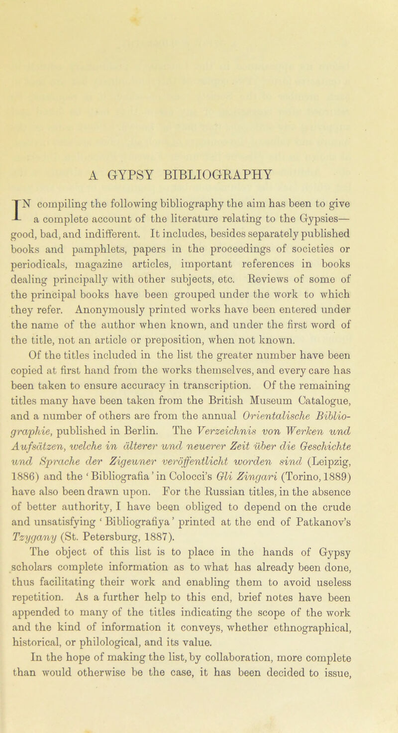 A GYPSY BIBLIOGRAPHY IN compiling the following bibliography the aim has been to give a complete account of the literature relating to the Gypsies— good, bad, and indifferent. It includes, besides separately published books and pamphlets, papers in the proceedings of societies or periodicals, magazine articles, important references in books dealing principally with other subjects, etc. Reviews of some of the principal books have been grouped under the work to which they refer. Anonymously printed works have been entered under the name of the author when known, and under the first word of the title, not an article or preposition, when not known. Of the titles included in the list the greater number have been copied at first hand from the works themselves, and every care has been taken to ensure accuracy in transcription. Of the remaining titles many have been taken from the British Museum Catalogue, and a number of others are from the annual Orientalische Biblio- graphic, published in Berlin. The Verzeichnis von Werken und Aufsdtzen, welche in dlterer und neuerer Zeit ilber die Geschichte und Sprache der Zigeuner veroffentlicht worden sind (Leipzig, 1886) and the ‘ Bibliografia ’ in Colocci’s Gli Zingari (Torino, 1889) have also been drawn upon. For the Russian titles, in the absence of better authority, I have been obliged to depend on the crude and unsatisfying ‘ Bibliografiya ’ printed at the end of Patkanov’s Tzygany (St. Petersburg, 1887). The object of this list is to place in the hands of Gypsy scholars complete information as to what has already been done, thus facilitating their work and enabling them to avoid useless repetition. As a further help to this end, brief notes have been appended to many of the titles indicating the scope of the work and the kind of information it conveys, whether ethnographical, historical, or philological, and its value. In the hope of making the list, by collaboration, more complete than would otherwise be the case, it has been decided to issue,