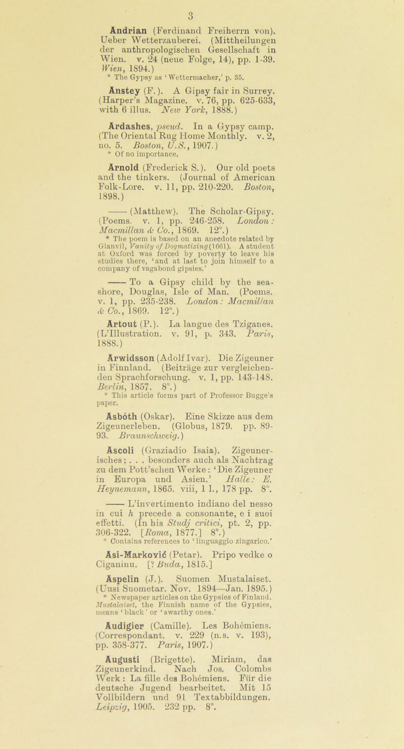 Andrian (Ferdinand Freiherrn von). Ueber Wetterzauberei. (Mittheilungen der anthropologischen Gesellschaft in Wien. v. 24 (neue Folge, 14), pp. 1-39. Wien, 1894.) * The Gypsy as ‘ Wettermacher,' p. 35. Anstey (F.). A Gipsy fair in Surrey. (Harper’s Magazine, v. 76, pp. 625-633, with 6 illus. New York, 1888.) Ardashes, pseud. In a Gypsy camp. (The Oriental Rug Home Monthly, v. 2, no. 5. Boston, U.8., 1907.) * Of no importance. Arnold (Frederick S.). Our old poets and the tinkers. (Journal of American Folk-Lore. v. 11, pp. 210-220. Boston, 1898.) —— (Matthew). The Scholar-Gipsy. (Poems, v. 1, pp. 246-258. London: Macmillan <0 6'o., 1869. 12°.) * The poem is based on an anecdote related by Glanvil, Vanity of Dogmatizing (1661). A student at Oxford was forced by poverty to leave his studies there, ‘and at last to join himself to a company of vagabond gipsies.’ To a Gipsy child by the sea- shore, Douglas, Isle of Man. (Poems, v. 1, pp. 235-238. London: Macmillan & Co., 1869. 12°.) Artout (P.). La langue des Tziganes. (L’lllustration. v. 91, p. 343. Paris, 1888.) Arwidsson (Adolf Ivar). Die Zigeuner in Finnland. (Beitrage zur vergleiclien- den Sprachforschung. v. 1, pp. 143-148. Berlin, 1857. 8°.) * This article forms part of Professor Bugge’s paper. Asboth (Oskar). Eine Skizze aus dem Zigeunerleben. (Globus, 1879. pp. 89- 93. Braunschweig.) Ascoli (Graziadio Isaia). Zigeuner- isches;. . . besonders auch als Nachtrag zu dem Pott’schen Werke : ‘Die Zigeuner in Europa und Asien.’ Halle: E. Heynemann, 1865. viii, 1 1., 178 pp. 8. L’invertimento indiano del nesso in cui h precede a consonante, e i suoi effetti. (In his Studj crilici, pt. 2, pp. 306-322. {Roma, 1877.] 8°.) * Contains references to ‘ linguaggio zingarieo.’ Asi-Markovid (Petar). Pripo vedke o Ciganinu. [? Bucla, 1815.] Aspelin (J.). Suomen Mustalaiset. (Uusi Suometar. Nov. 1894—Jan. 1895.) * Newspaper articles on the Gypsies of Finland. Mustalaiset, the Finnish name of the Gypsies, means 1 black ’ or ‘ swarthy ones.’ Audigier (Camille). Les Bohdmiens. (Correspondant. v. 229 (n.s. v. 193), pp. 358-377. Paris, 1907.) August! (Brigette). Miriam, das Zigeunerkind. Nach Jos. Colombs Werk : La fille des Bohdmiens. Fur die deutsche Jugend bearbeitet. Mit 15 Vollbildern und 91 Textabbildungen. Leipzig, 1905. 232 pp. 8°.