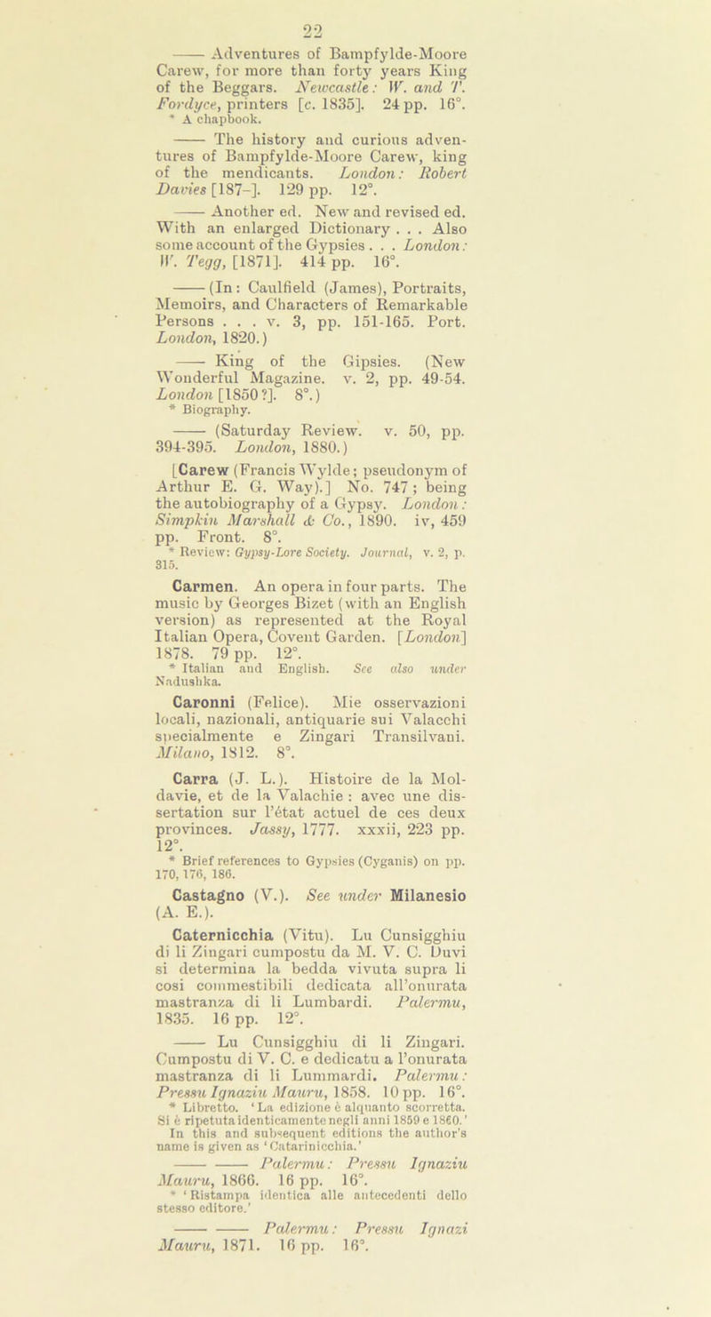 22 Adventures of Bampfylde-Moore Carew, for more than forty years King of the Beggars. Newcastle: IV. and T. Fordyce, printers [c. 1835]. 24 pp. 16°. * A chapbook. The history and curious adven- tures of Bampfylde-Moore Carew, king of the mendicants. London: Robert Davies [187-]. 129 pp. 12°. Another ed. New and revised ed. With an enlarged Dictionary . . . Also some account of the Gypsies . . . London: II'. Tegg, [1871]. 414 pp. 16°. (In: Caulfield (James), Portraits, Memoirs, and Characters of Remarkable Persons . . . v. 3, pp. 151-165. Port. London, 1820.) King of the Gipsies. (New Wonderful Magazine, v. 2, pp. 49-54. London [1850 ?]. 8°.) * Biography. (Saturday Review, v. 50, pp. 394-395. London, 1880.) [Carew (Francis Wylde; pseudonym of Arthur E. G. Way).] No. 747 ; being the autobiography of a Gypsy. London: Simpkin Marshall <£• Co., 1890. iv, 459 pp. Front. 8°. * Review: Gypsy-Lore Society. Journal, v. 2, p. 315. Carmen. An opera in four parts. The music by Georges Bizet (with an English version) as represented at the Royal Italian Opera, Covent Garden. [London\ 1878. 79 pp. 12°. * Italian and English. See also under Nadushka. Caronni (Felice). Mie osservazioni locali, nazionali, antiquarie sui Valacchi snecialmente e Zingari Transilvani. Milano, 1812. 8°. Carra (J. L.). Histoire de la Mol- davie, et de la Valachie : avec une dis- sertation sur l’6tat actuel de ces deux provinces. Jassy, 1777. xxxii, 223 pp. 12°. * Brief references to Gypsies (Cyganis) on pp. 170,176, 186. Castagno (V.). See under Milanesio (A. E.). Caternicchia (Vitu). Lu Cunsigghiu di li Zingari cumpostu da M. V. C. Uuvi si determina la bedda vivuta supra li cosi commestibili dedicata all’onurata mastranza di li Lumbardi. Palermu, 1835. 16 pp. 12°. Lu Cunsigghiu di li Zingari. Cumpostu di V. C. e dedicatu a l’onurata mastranza di li Lummardi. Palermu: Pressu Ignaziu Mauru, 1858. 10 pp. 16°. * Libretto. ‘La edizione e alcpianto scorretta. Si e ripetutaidenticamentenegli anni 1859 e I860.’ In this and subsequent editions the author’s name is given as ‘Oatarinicchia.’ Palermu: Pressu Ignaziu Mauru, 1866. 16 pp. 16°. * ‘ Ristampa identica alle antecedenti dello stesso editore.’ Palermu: Pressu Jgnazi Mauru, 1871. 16 pp. 16°.