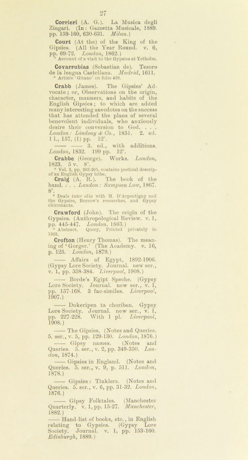 Corrieri (A. G.). La Musica degli Zingari. (In: Gazzetta Musieale, 1889. pp. 159-160, 630-631. Milan.) Court (At the) of the King of the Gipsies. (All the Year Round, v. 6, pp. 69-72. London, 1862.) * Account of a visit to the Gyirsies at Yetholra. CoYarrubias (Sebastian de). Tesoro de la lengua Castellana. Madrid, 1611. * Article ' Gitano’ on folio 438. Crabb (James). The Gipsies’ Ad- vocate ; or, Observations on the origin, character, manners, and habits of the English Gipsies; to which are added many interesting anecdotes on the success that has attended the plans of several benevolent individuals, who anxiously desire their conversion to God. . . . London: Lindsay & Co., 1831. 2. ed. 1 1., 157, (1) pp. 12°. 3. ed., with additions. London, 1832. 199 pp. 12°. Crabbe (George). Works. London, 1823. 5 v. 8°. * Vol. 3, pp. 203-205, contains poetical descrip- of an English Gypsy tribe. Craig (A. R.). The book of the hand. .• . . London: Sampson Low, 1867. 8°. * Deals inter alia with M. D’Arpentigny and the Gypsies, Borrow’s researches, and Gypsy chiromants. Crawford (John). The origin of the Gypsies. (Anthropological Review, v. 1, pp. 445-447. London, 1863.) * Abstract. Query, Printed privately in 1863. Crofton (Henry Thomas). The mean- ing of ‘ Gorger.’ (The Academy, v. 16, p. 125. London, 1879.) Affairs of Egypt, 1892-1906. (Gypsy Lore Society. Journal, newser., v. 1, pp. 358-384. Liverpool, 1908.) Borde’s Egipt Speche. (Gypsy Lore Society. Journal, new ser., v. 1, pp. 157-168. 3 fac-similes. Liverpool, 1907. ) Dukeripen ta choriben. Gypsy Lore Society. Journal, new ser., v. 1, pp. 227-228. With 1 pi. Liverpool, 1908. ) The Gipsies. (Notes and Queries. 5. ser., v. 5, pp. 129-130. London, 1876.) Gipsy names. (Notes and Queries. 5. ser., v. 2, pp. 349-350. Lon- don, 1874.) Gipsies in England. (Notes and Queries. 5. ser., v, 9, p. 511. London, 1878.) Gipsies: Tinklers. (Notes and Queries. 5. ser., v. 6, pp. 31-32. London, 1876.) Gipsy Folktales. (Manchester Quarterly, v. 1, pp. 15-27. Manchester, 1882.) Hand list of books, etc., in English relating to Gypsies. (Gypsy Lore Society. Journal, v. 1, pp. 153-160. Edinburgh, 1889.)