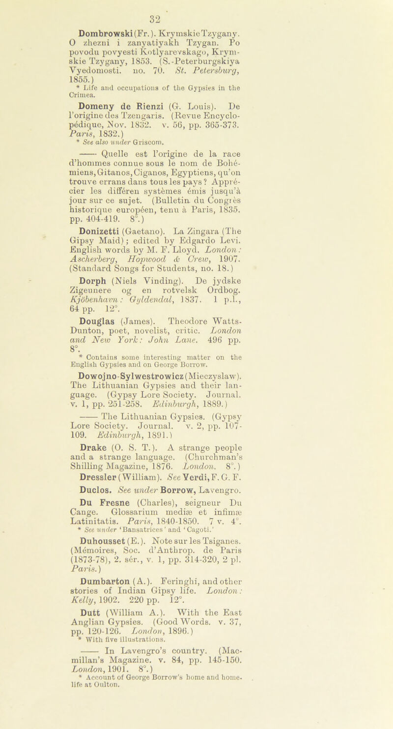 32 Dombrowski (Fr.). KrymskieTzygany. 0 zhezni i zanyatiyakh Tzygan. Po povodu povyesti Kotlyarevskago, Krym- skie Tzygany, 1853. (S.-Peterburgskiya Vyedomosti. no. 70. St. Petersburg, 1855.) * Life and occupations of the Gypsies in the Crimea. Domeny de Rienzi (G. Louis). De l’origine des Tzengaris. (Revue Encyclo- pedique, Nov. 1832. v. 56, pp. 365-373. Paris, 1832.) * See also under Griscom. Quelle est l’origine de la race d’hommes connue sous le nom de Boh6- miens,Gitanos,Ciganos, Egyptiens, qu’on trouve errans dans tous les pays ? Appr6- cier les diffbren systbmes 6mis jusqu’a jour sur ee sujet. (Bulletin, du Congies historique europ6en, tenu a Paris, 1835. pp. 404-419. 8°.) Donizetti (Gaetano). La Zingara (The Gipsy Maid); edited by Edgardo Levi. English words by M. E. Lloyd. London: Ascherberg, Hopwood & Crew, 1907. (Standard Songs for Students, no. 18.) Dorph (Niels Vinding). De jydske Zigeunere og en rotvelsk Ordbog. Kjobenhavn: Ogldendal, 1837. 1 p.l., 64 pp. 12°. Douglas (James). Theodore Watts- Dunton, poet, novelist, critic. London and New York: John Lane. 496 pp. 8°. * Contains some interesting matter on the English Gypsies and on George Borrow. Dowojno-Sylwestrowicz(Mieczyslaw). The Lithuanian Gypsies and their lan- guage. (Gypsy Lore Society. Journal, v. 1, pp. 251-258. Edinburgh, 1889.) The Lithuanian Gypsies. (Gypsy Lore Society. Journal, v. 2, pp. 107- 109. Edinburgh, 1891.) Drake (O. S. T.). A strange people and a strange language. (Churchman’s Shilling Magazine, 1876. London. 8°.) Dressier (William). See Verdi, F. G. F. Duclos. See under Borrow, Lavengro. Du Fresne (Charles), seigneur Du Cange. Glossarium mediaa et infirn® Latinitatis. Paris, 1840-1850. 7 v. 4°. * See under ‘Bansatrices ’ and ‘ Cagoti.’ Duhousset (E.). Note sur les Tsiganes. (M^moires, Soc. d’Anthrop. de Paris (1873-78), 2. s6r., v. 1, pp. 314-320, 2 pi. Paris.) Dumbarton (A.). Feringhi, and other stories of Indian Gipsy life. London: Kelly, 1902. 220 pp. 12°. Dutt (William A.). With the East Anglian Gypsies. (Good Words, v. 37, pp. 120-126. London, 1896.) * With five illustrations. In Lavengro’s country. (Mac- millan’s Magazine, v. 84, pp. 145-150. London, 1901. 8°.) * Account of George Borrow’s home and home- life at Oulton.