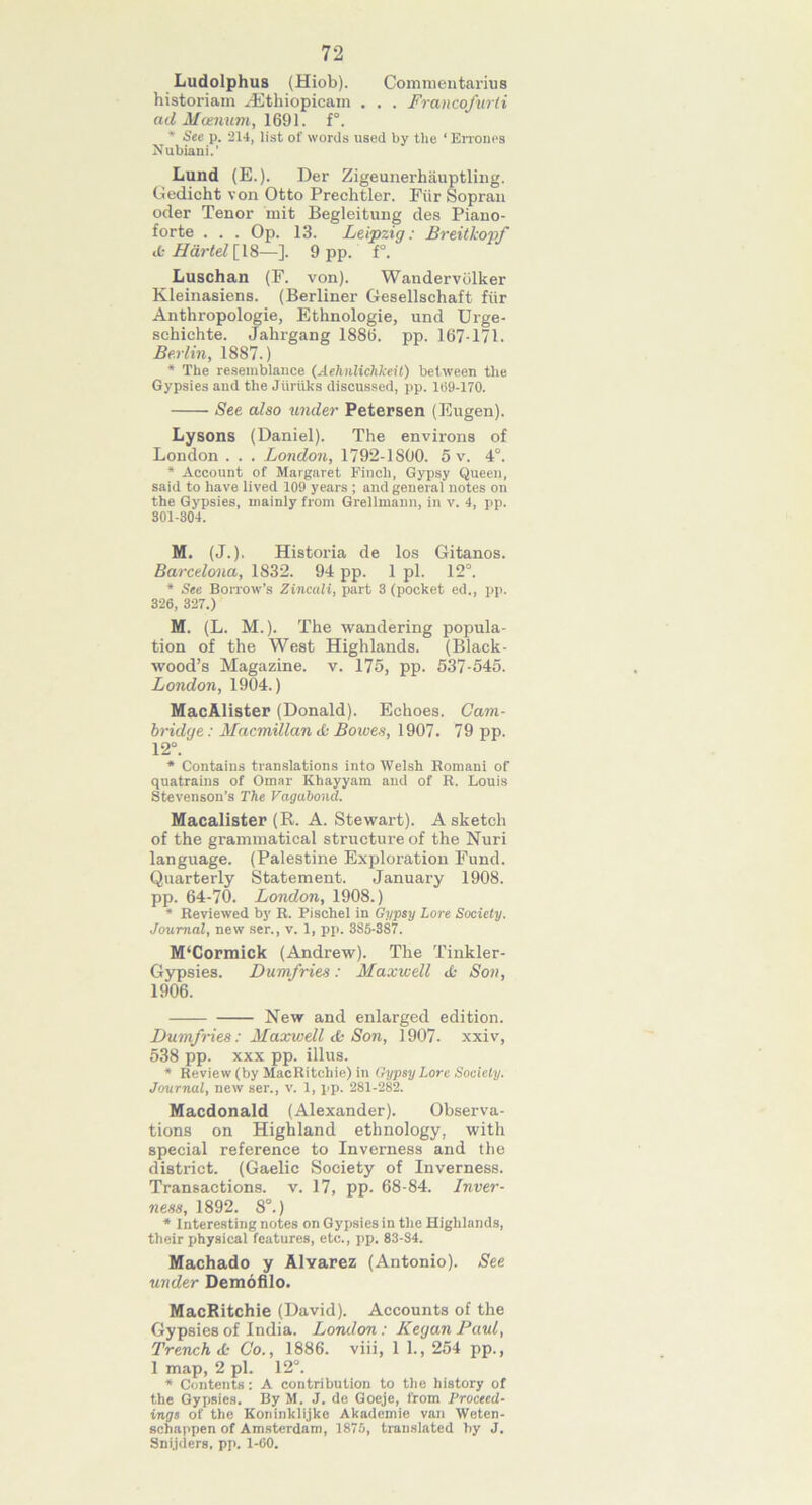 72 Ludolphus (Hiob). Commentaries historiam Hithiopicam . . . Francofurti ad Moenum, 1691. f°. * See p. 214, list of words used by the ‘Errones Nubiani.’ Lund (E.). Der Zigeunerhauptling. Gedicht von Otto Prechtler. Fur Sopran oder Tenor mit Begleitung des Piano- forte . . . Op. 13. Leipzig: Breitkopf ib Hartel [18—]. 9 pp. f°. Luschan (F. von). Wandervolker Kleinasiens. (Berliner Gesellschaft fiir Anthropologie, Ethnologie, und Urge- schichte. Jahrgang 1885. pp. 167-171. Berlin, 1887.) * The resemblance (Aehnlichkeit) between the Gypsies and the Jiiruks discussed, pp. 109-170. See also under Petersen (Eugen). Lysons (Daniel). The environs of London . . . London, 1792-1800. 5 v. 4°. * Account of Margaret Finch, Gypsy Queen, said to have lived 109 years ; and general notes on the Gypsies, mainly from Grellmann, in v. 4, pp. 301-304. M. (J.). Historia de los Gitanos. Barcelona, 1832. 94 pp. 1 pi. 12°. * See Borrow’s Zincali, part 3 (pocket ed., pp. 326, 327.) M. (L. M.). The wandering popula- tion of the West Highlands. (Black- wood’s Magazine, v. 175, pp. 537-545. London, 1904.) MacAlister (Donald). Echoes. Cam- bridge : Macmillan cfc Bowes, 1907. 79 pp. 12°. * Contains translations into Welsh Romani of quatrains of Omar Khayyam and of R. Louis Stevenson’s The Vagabond. Macalister (R. A. Stewart). A sketch of the grammatical structure of the Nuri language. (Palestine Exploration Fund. Quarterly Statement. January 1908. pp. 64-70. London, 1908.) * Reviewed by R. Pischel in Gypsy Lore Society. Journal, new ser., v. 1, pp. 385-387. M‘Cormick (Andrew). The Tinkler- Gypsies. Dumfries: Maxwell Jo Son, 1906. New and enlarged edition. Dumfries: Maxwell <b Son, 1907. xxiv, 538 pp. xxx pp. illus. * Review (by MacRitchie) in Gypsy Lore Society. Journal, new ser., v. 1, pp. 281-282. Macdonald (Alexander). Observa- tions on Highland ethnology, with special reference to Inverness and the district. (Gaelic Society of Inverness. Transactions, v. 17, pp. 68-84. Inver- ness, 1892. 8°.) * Interesting notes on Gypsies in the Highlands, their physical features, etc., pp. 83-84. Machado y Alvarez (Antonio). See under Demofilo. MacRitchie (David). Accounts of the Gypsies of India. London : Keg an Paul, Trench JJ Co., 1886. viii, 1 1., 254 pp., 1 map, 2 pi. 12°. * Contents: A contribution to the history of the Gypsies. By M. J. de Goeje, from Proceed- ings of the Koninklijkc Akademie van Weten- sehappen of Amsterdam, 1875, translated by J. Snijders, pp. 1-60.