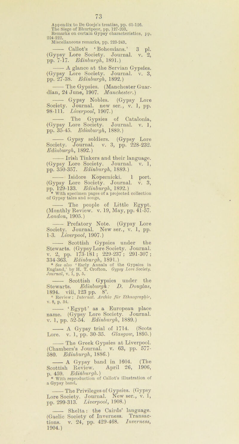 73 Appendix to De Goeje’s treatise, pp. Gl-126. The Siege of Bhurtpoor, pp. 127-203. Remarks on certain Gypsy characteristics, pp. 204-222. Miscellaneous remarks, pp. 223-243. —— Callot’s ‘Bohemians.’ 3 pi. (Gypsy Lore Society. Journal, v. 2, pp. 7-17. Edinburgh, 1891.) A glance at the Servian Gypsies. (Gypsy Lore Society. Journal, v. 3, pp. 27-38. Edinburgh, 1892.) The Gypsies. (Manchester Guar- dian, 24 June, 1907. Manchester.) Gypsy Nobles. (Gypsy Lore Society. Journal, new ser., v. 1, pp. 98-111. Liverpool, 1907.) The Gypsies of Catalonia, (Gypsy Lore Society. Journal, v. ], pp. 35-45. Edinburgh, 1889.) Gypsy soldiers. (Gypsy Lore Society. Journal, v. 3, pp. 228-232. Edinburgh, 1892.) Irish Tinkers and their language. (Gypsy Lore Society. Journal, v. 1, pp. 350-357. Edinburgh, 1889.) Isidore Kopernicki. 1 port. (Gypsy Lore Society. Journal, v. 3, pp. 129-133. Edinburgh, 1892.) * With specimen pages of a projected collection of Gypsy tales and songs. The people of Little Egypt. (Monthly Review, v. 19, May, pp. 41-57. London, 1905.) Prefatory Note. (Gypsy Lore Society. Journal. New ser., v. 1, pp. 1-3. Liverpool, 1907.) Scottish Gypsies under the Stewarts. (Gypsy Lore Society. Journal, v. 2, pp. 173-181; 229-237'; 291-307; 334-363. Edinburgh, 1891.) * See also ‘ Early Annals of the Gypsies in England,’ by H. T. Crofton. Gypsy Lore Society. Journal, v. 1, p. 5. — Scottish Gypsies under the Stewarts. Edinburgh: D. Douglas, 1894. viii, 123 pp. V. * Review: Internat. Archiv fiir Ethnographic, V. 8, p. 34. ‘ Egypt ’ as a Europeau place name. (Gypsy Lore Society. Journal, v. 1, pp. 52-54. Edinburgh, 1889.) A Gypsy trial of 1714. (Scots Lore. v. 1, pp. 30-35. Glasgow, 1895.) The Greek Gypsies at Liverpool. (Chambers’s Journal, v. 63, pp. 577- 580. Edinburgh, 1886.) A Gypsy band in 1604. (The Scottish Review. April 26, 1906, p. 459. Edinburgh.) * With reproduction of G'allot’s illustration of a Gypsy band. The Privileges of Gypsies. (Gypsy Lore Society. Journal. New ser., v. 1, pp. 299-313. Liverpool, 1908.) Shelta: the C'airds’ language. (Gaelic Society of Inverness. Transac- tions. v. 24, pp. 429-468. Inverness, 1904.)