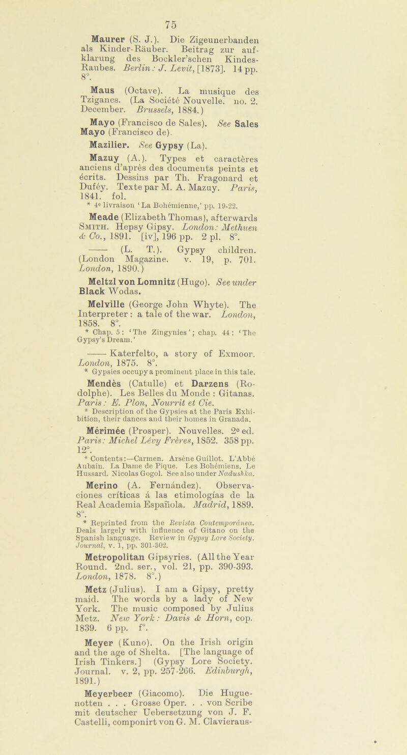 Maurer (S. J.). Die Zigeunerbanden als Kinder-Rauber. Beitrag zur auf- klarung des Boekler’schen Kindes- Raubes. Berlin: J. Levit, [1873], 14 pp. 8 . Maus (Octave). La musique des Tziganes. (La Society Nouvelle. no. 2. December. Brussels, 1884.) Mayo (Francisco de Sales). See Sales Mayo (Francisco de). Mazilier. See Gypsy (La). Mazuy (A.). Types et caract^res aneiens d’apres des documents peints et Merits. Dessins par Th. Fragonard et Duf6y. Texte par M. A. Mazuy. Paris, 1841. fol. * 4C livraison ‘La Bohemienne,’ pp. 19-22. Meade (Elizabeth Thomas), afterwards Smith. Hepsy Gipsy. London: Methuen cfc Co., 1891. [iv], 196 pp. 2 pi. 8°. (L. T.). Gypsy children. (London Magazine. v. 19, p. 701. London, 1890.) Meltzl yoh Lomnitz (Hugo). See under Black Wodas. MelYille (George John Whyte). The Interpreter : a tale of the war. London, 1858. 8°. * Chap. 5 : ‘ The Zingynies ’; chap. 44 : ‘ The Gypsy’s Dream.’ Katerfelto, a story of Exmoor. London, 1875. 8°. * Gypsies occupy a prominent place in this tale. Mendes (Catulle) et Darzens (Ro- dolphe). Les Belles du Monde : Gitanas. Paris: E. Plon, Nourrit et Cie. * Description of the Gypsies at the Paris Exhi- bition, their dances and their homes in Granada. Merimee (Prosper). Nouvelles. 2e ed. Paris: Michel Livy Frires, 1852. 358 pp. 12°. * Contents:—Carmen. Arsen e Guillot. L'Abbe Aubaiu. La Dame de Pique. Les Boheniiens. Le Hussard. Nicolas Gogol. Hee also under Nadushka. Merino (A. Fernandez). Observa- ciones crfticas a las etimologias de la Real Academia Espanola. Madrid, 1889. 8°. * Reprinted from the Revista Contempordnea. Deals largely with influence of Gitano on the Spanish language. Review in Gypsy Lore Society. Journal, v. 1, pp. 301-302. Metropolitan Gipsyries. (All the Year Round. 2nd. ser., vol. 21, pp. 390-393. London, 1878. 8°.) Metz (Julius). I am a Gipsy, pretty maid. The words by a lady of New York. The music composed by Julius Metz. New York: Davis <L Horn, cop. 1839. 6 pp. f°. Meyer (Kuno). On the Irish origin and the age of Shelta. [The language of Irish Tinkers.] (Gypsy Lore Society. Journal, v. 2, pp. 257-266. Edinburgh, 1891.) Meyerbeer (Giacomo). Die Hugue- notteu . . . Grosse Oper. . . von Scribe mit deutscher Uebersetzung von J. F. Castelli, componirt von G. M. Clavieraus-