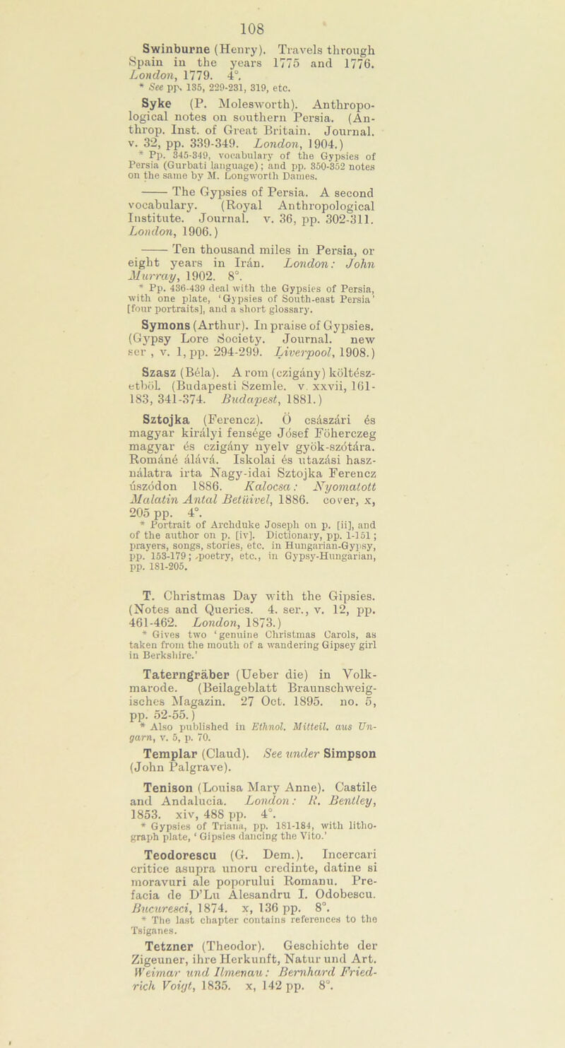 108 Swinburne (Henry). Travels through Spain in the years 1775 and 1776. London, 1779. 4°. * See pp. 135, 229-231, 319, etc. Syke (P. Molesworth). Anthropo- logical notes on southern Persia. (An- tlirop. Inst, of Great Britain. Journal, v. 32, pp. 339-349. London, 1904.) * Pp. 345-319, vocabulary of the Gypsies of Persia (Gurbati language); and pp. 350-352 notes on the same by M. Long-worth Dames. The Gypsies of Persia. A second vocabulary. (Royal Anthropological Institute. Journal, v. 36, pp. 302-311. London, 1906.) Ten thousand miles in Persia, or eight years in Iran. London: John Murray, 1902. 8°. * Pp. 436-439 deal with the Gypsies of Persia, with one plate, ‘Gypsies of South-east Persia' [four portraits], and a short glossary. Symons (Arthur). In praise of Gypsies. (Gypsy Lore Society. Journal. new ser , v. l,pp. 294-299. Liverpool, 1908.) Szasz (B61a). A rom (czigany) kolt6sz- etboL (Budapesti Szemle. v. xxvii, 161 - 183,341-374. Budapest, 1881.) Sztojka (Ferencz). O cs&szari 6s magyar kiralyi fens6ge Jdsef Foherczeg magyar 6s czig&ny nyelv gyok-szotdra. RomAn6 AhivA. Iskolai 6s utazAsi hasz- nalatra irta Nagy-idai Sztojka Ferencz uszodon 1886. Kalocsa: Nyomatott Malatin Antal Betiiivel, 1886. cover, x, 205 pp. 4°. * Portrait of Archduke Joseph on p. [ii], and of the author on p. [iv]. Dictionary, pp. 1-151; prayers, songs, stories, etc. in Hungarian-Gypsy, pp. 153-179;-poetry, etc., in Gypsy-Hungarian, pp. 181-205. T. Christmas Day with the Gipsies. (Notes and Queries. 4. ser., v. 12, pp. 461-462. London, 1873.) * Gives two ‘genuine Christmas Carols, as taken from the mouth of a wandering Gipsey girl in Berkshire.' Taterngraber (Ueber die) in Volk- marode. (Beilageblatt Braunschweig- isches Magazin. 27 Oct. 1895. no. 5, pp. 52-55.) * Also published in Ethnol. Mitteil. axes Un- garn, v. 5, p. 70. Templar (Claud). See under Simpson (John Palgrave). Tenison (Louisa Mary Anne). Castile and Andalucia. London: R. Bentley, 1853. xiv, 488 pp. 4°. * Gypsies of Triana, pp. 1S1-1S4, with litho- graph plate, ‘ Gipsies dancing the Vito.’ Teodorescu (G. Dem.). Incercari critice asupra unoru credinte, datine si moravuri ale poporului Romanu. Pre- facia de D’Lu Alesandru I. Odobescu. Bucuresci, 1874. x, 136 pp. 8°. * The last chapter contains references to the Tsiganes. Tetzner (Theodor). Geschichte der Zigeuner, ihre Herkunft, Natur und Art. Weimar und Ilmenau: Bernhard Fried- rich Voiijt, 1835. x, 142 pp. 8°.