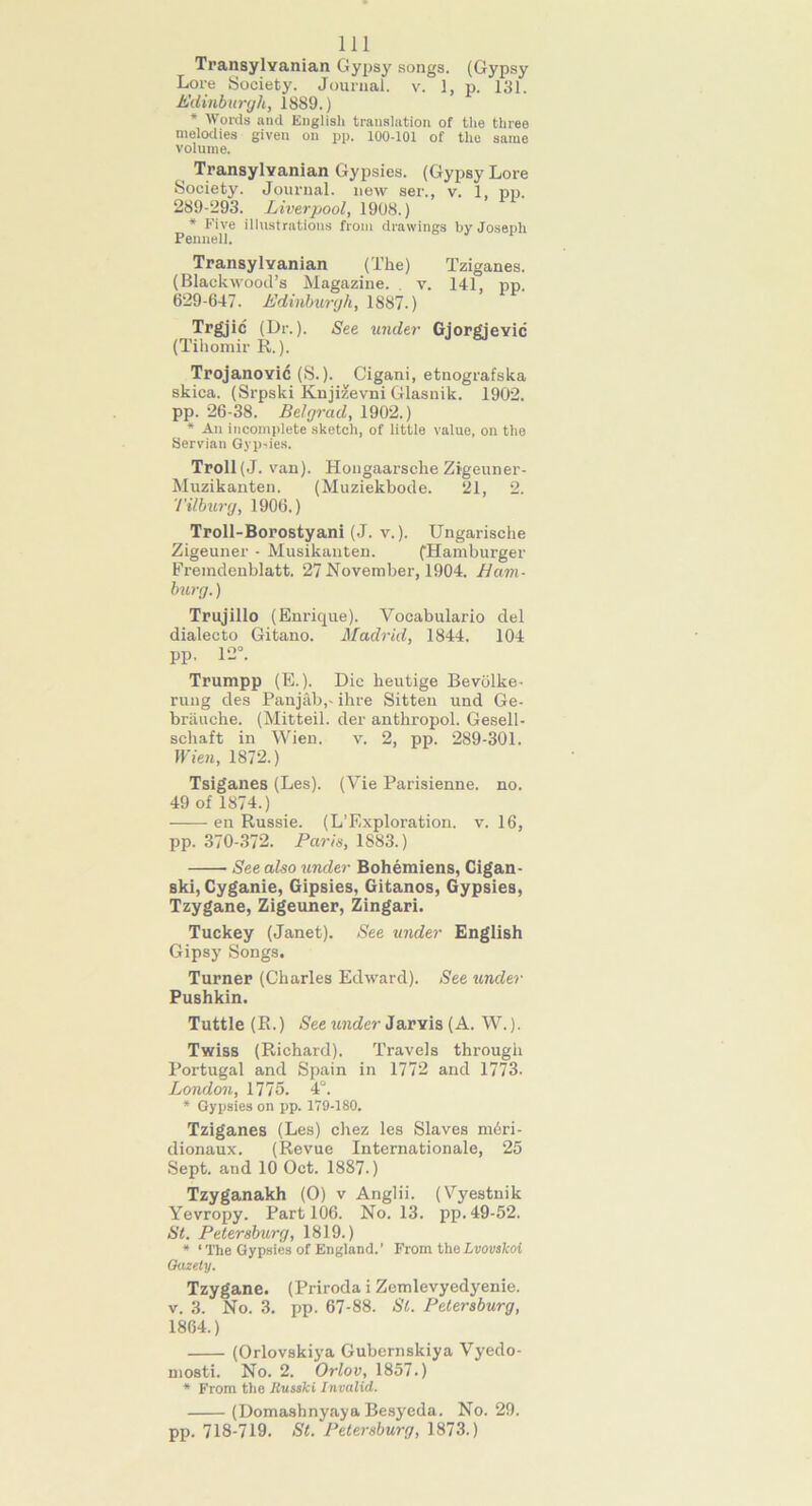 111 Transylvanian Gypsy songs. (Gypsy Lore Society. Journal, v. 1, p. 131. Edinburgh, 1S89.) * Words and English translation of the three melodies given on pp. 100-101 of the same volume. Transylvanian Gypsies. (Gypsy Lore Society. Journal, new ser., v. 1, pp. 289-293. Liverpool, 1908.) * Five illustrations from drawings by Joseph Pennell. Transylvanian (The) Tziganes. (Blackwood’s Magazine. . v. 141, pp. 629-647. Edinburgh, 1887.) Trgjic (Dr.). See under Gjorgievic (Tihomir R.). Trojanovic (S.). Cigani, etuografska skica. (Srpski KujHevni Glasnik. 1902. pp. 26-38. Belgrad, 1902.) * An incomplete sketch, of little value, on the Servian Gypsies. Troll (J. van). Hongaarsche Zigeuner- Muzikanten. (Muziekbode. 21, 2. '/'ilburg, 1906.) Troll-Borostyani (J. v.). Ungarische Zigeuner - Musikanten. (Hamburger Fremdenblatt. 27 November, 1904. Ham- burg.) Trujillo (Enrique). Yocabulario del dialecto Gitano. Madrid, 1844. 104 pp. 12°. Trumpp (E.). Die heutige Bevolke- rung des Panjab,- ihre Sitten und Ge- briuiche. (Mitteil. der anthropol. Gesell- schaft in Wien. v. 2, pp. 289-301. Wien, 1872.) Tsiganes (Les). (Vie Parisienne. no. 49 of 1874.) en Russie. (L’Exploration. v. 16, pp. 370-372. Paris, 1883.) See also under Bohemiens, Cigan- ski,Cyganie, Gipsies, Gitanos, Gypsies, Tzygane, Zigeuner, Zingari. Tuckey (Janet). See under English Gipsy Songs. Turner (Charles Edward). See under Pushkin. Tuttle (R.) See under Jarvis (A. W.). Twiss (Richard). Travels through Portugal and Spain in 1772 and 1773. London, 1775. 4°. * Gypsies on pp. 179-180. Tziganes (Les) chez les Slaves mdri- dionaux. (Revue Internationale, 25 Sept, and 10 Oct. 1887.) Tzyganakh (0) v Anglii. (Vyestnik Yevropy. Part 106. No. 13. pp. 49-52. St. Petersburg, 1819.) * ‘The Gypsies of England.’ From theLvovskoi Quzety. Tzygane. (Priroda i Zemlevyedyenie. v. 3. No. 3. pp. 67-88. St. Petersburg, 1864.) (Orlovskiya Gubernskiya Vyedo- mosti. No. 2. Orlov, 1857.) * From the Russki Invalid. (Domashnyaya Besyeda. No. 29. pp. 718-719. St. Petersburg, 1873.)