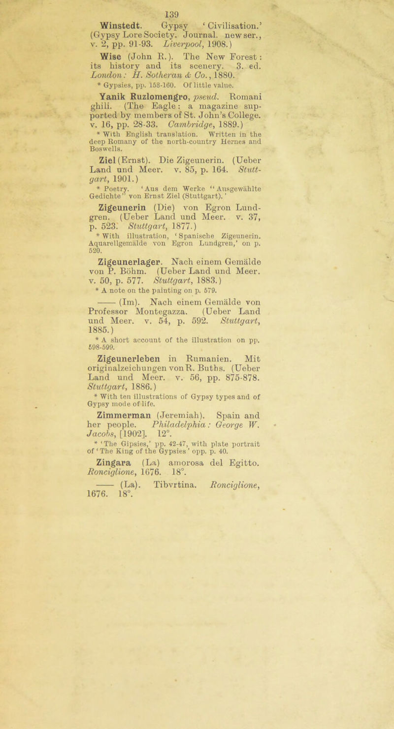 139 Winstedt. Gypsy ‘ Civilisation.’ (Gypsy Loi'eSociety. Journal, newser., v. 2, pp. 91-93. Liverpool, 1908.) Wise (John R.). The New Forest: its history and its scenery. 3. ed. London: H. Sotheran <b Go., 1880. * Gypsies, pp. 158-160. Of little value. Yanik Ruzlomengro, pseud. Romani ghili. (The Eagle: a magazine sup- ported by members of St. John’s College, v. 16, pp. 28-33. Cambridge, 1889.) * With English translation. Written in the deep Romany of the north-country Herues and Boswells. Ziel (Ernst). Die Zigeunerin. (Ueber Land und Meer. v. 85, p. 164. Stutt- gart, 1901.) * Poetry. ‘Aus dem Werke “ Ausgewiihlte Gedichte von Ernst Ziel (Stuttgart). ’ Zigeunerin (Die) von Egron Lund- gren. (Ueber Land und Meer. v. 37, p. 523. Stuttgart, 1877.) * With illustration, ‘Spanische Zigeunerin. Aquarellgemalde von Egron Lundgren,’ on p. 520. Zigeunerlager. Nach einem Gemalde von P. Bohm. (Ueber Land und Meer. v. 50, p. 577. Stuttgart, 1883.) * A note on the painting on p. 679. (Ini). Nach einem Gemalde von Professor Montegazza. (Ueber Land und Meer. v. 54, p. 592. Stuttgart, 1885.) * A short account of the illustration on pp. 598-599. Zigeunerleben in Rumanien. Mit originalzeicbungen vonR. Buths. (Ueber Land und Meer. v. 56, pp. 875-878. Stuttgart, 1886.) * With ten illustrations of Gypsy types and of Gypsy mode of life. Zimmerman (Jeremiah). Spain and her people. Philadelphia: George W. Jacobs, [1902]. 12°. * ‘The Gipsies,’ pp. 42-47, with plate portrait of ‘ The King of the Gypsies ’ opp. p. 40. Zingara (La) amorosa del Egitto. Ronciglione, 1676. 18°. (La). Tibvrtina. Ronciglione, 1676. 18°.