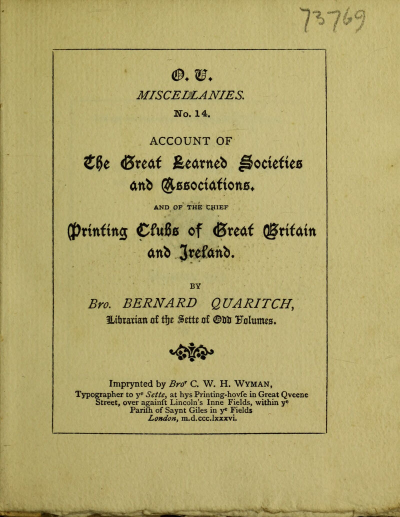 MISCELLANIES. No. 14. ACCOUNT OF <0re<it feearneb ^octefieo anb ^06odafton0» AND OF THE CpiEF (prtnftng Cfu00 of <5redf QSrtfdtn dnb BY Bro. BERNARD QUARITCH, 3Ltbtarian of tfje ^ettc of 0Uti Uoltimes. Imprynted by Bro' C. W. H. Wyman, Typographer to y® Setie, at hys Printing-hovfe in Great Qveene Street, over againft Lincoln’s Inne Fields, within y® Pariftx of Saynt Giles in y« Fields London, m.d.ccc.lxxxvi.