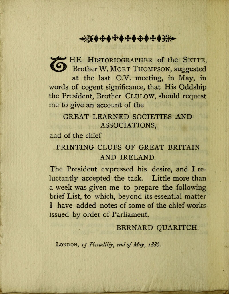 HE Historiographer of the Sette, Brother W. MoRT Thompson, suggested at the last O.V. meeting, in May, in words of cogent significance, that His Oddship the President, Brother Clulow, should request me to give an account of the GREAT LEARNED SOCIETIES AND ASSOCIATIONS, and of the chief PRINTING CLUBS OF GREAT BRITAIN AND IRELAND. The President expressed his desire, and I re- luctantly accepted the task. Little more than a week was given me to prepare the following brief List, to which, beyond its essential matter I have added notes of some of the chief works issued by order of Parliament. BERNARD QUARITCH. London, ij Piccadilly^ end of May^ 1886,