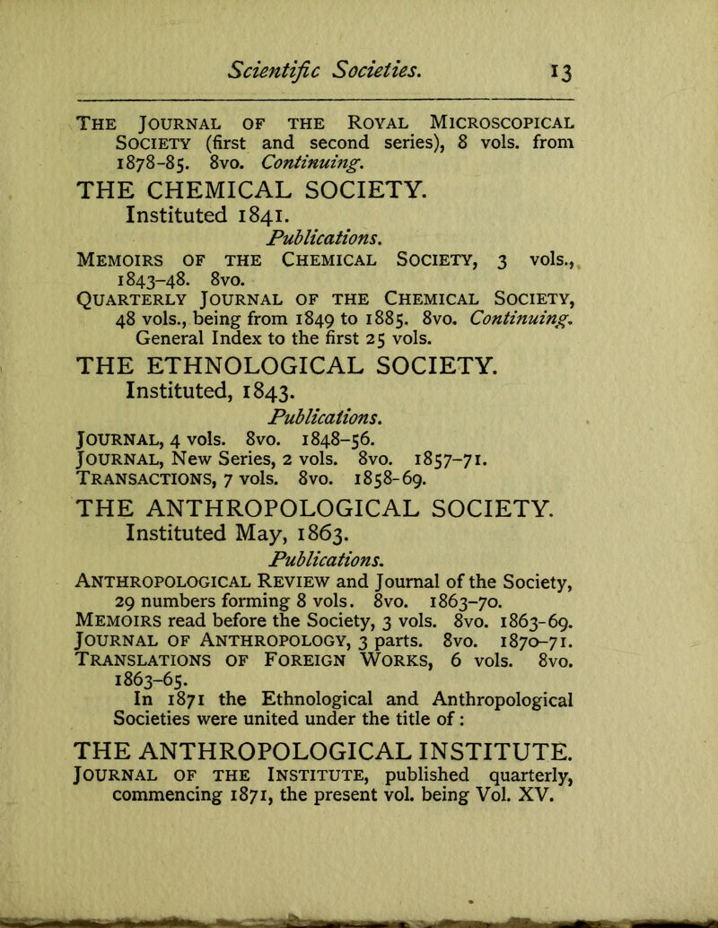 The Journal of the Royal Microscopical Society (first and second series), 8 vols. from 1878-85. 8vo. Continuing. THE CHEMICAL SOCIETY. Instituted 1841. Publications. Memoirs of the Chemical Society, 3 vols., 1843-48. 8vo. Quarterly Journal of the Chemical Society, 48 vols., being from 1849 to 1885. 8vo. Continuing. General Index to the first 25 vols. THE ETHNOLOGICAL SOCIETY. Instituted, 1843. Publications. Journal, 4 vols. 8vo. 1848-56. Journal, New Series, 2 vols. 8vo. 1857-71. Transactions, 7 vols. 8vo. 1858-69. THE ANTHROPOLOGICAL SOCIETY. Instituted May, 1863. Publications. Anthropological Review and Journal of the Society, 29 numbers forming 8 vols. 8vo. 1863-70. Memoirs read before the Society, 3 vols. 8vo. 1863-69. Journal of Anthropology, 3 parts. 8vo. 1870-71. Translations of Foreign Works, 6 vols. 8vo. 1863-65. In 1871 the Ethnological and Anthropological Societies were united under the title of; THE ANTHROPOLOGICAL INSTITUTE. Journal of the Institute, published quarterly, commencing 1871, the present vol. being Vol. XV.