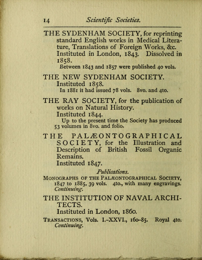 THE SYDENHAM SOCIETY, for reprinting standard English works in Medical Litera- ture, Translations of Foreign Works, &c. Instituted in London, 1843. Dissolved in 1858. Between 1843 and 1857 were published 40 vols. THE NEW SYDENHAM SOCIETY. Instituted 1858. In 1881 it had issued 78 vols. 8vo. and 4to. THE RAY SOCIETY, for the publication of works on Natural History. Instituted 1844. Up to the present time the Society has produced 53 volumes in 8vo. and folio. THE PALiEONTOGRAPHICAL SOCIETY, for the Illustration and Description of British Fossil Organic Remains. Instituted 1847. Publications. Monographs of the Pal/Eontographical Society, 1847 to 1885, 39 vols. 4to., with many engravings. Continuing. THE INSTITUTION OF NAVAL ARCHI- TECTS. Instituted in London, i860. Transactions, Vols. I.-XXVI., 160-85. Royal 4to. Continuing.