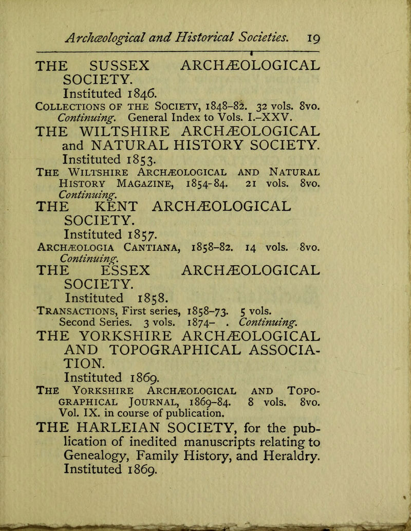 THE SUSSEX ARCHEOLOGICAL SOCIETY. Instituted 1846. Collections of the Society, 1848-82. 32 vols. 8vo. Continuing. General Index to Vols. I.-XXV. THE WILTSHIRE ARCHEOLOGICAL and NATURAL HISTORY SOCIETY. Instituted 1853. The Wiltshire Archeological and Natural History Magazine, 1854-84. 21 vols. 8vo. Continumg. THE KENT ARCHEOLOGICAL SOCIETY. Instituted 1857. Archeologia Cantiana, 1858-82. 14 vols. 8VO. Continuing. THE ESSEX ARCHEOLOGICAL SOCIETY. Instituted 1858. Transactions, First series, 1858-73. 5 vols. Second Series. 3 vols. 1874- . Continuing. THE YORKSHIRE ARCHEOLOGICAL AND TOPOGRAPHICAL ASSOCIA- TION. Instituted 1869. The Yorkshire Archeological and Topo- graphical Journal, 1869-84. 8 vols. 8vo. Vol. IX. in course of publication. THE HARLEIAN SOCIETY, for the pub- lication of inedited manuscripts relating to Genealogy, Family History, and Heraldry. Instituted 1869.