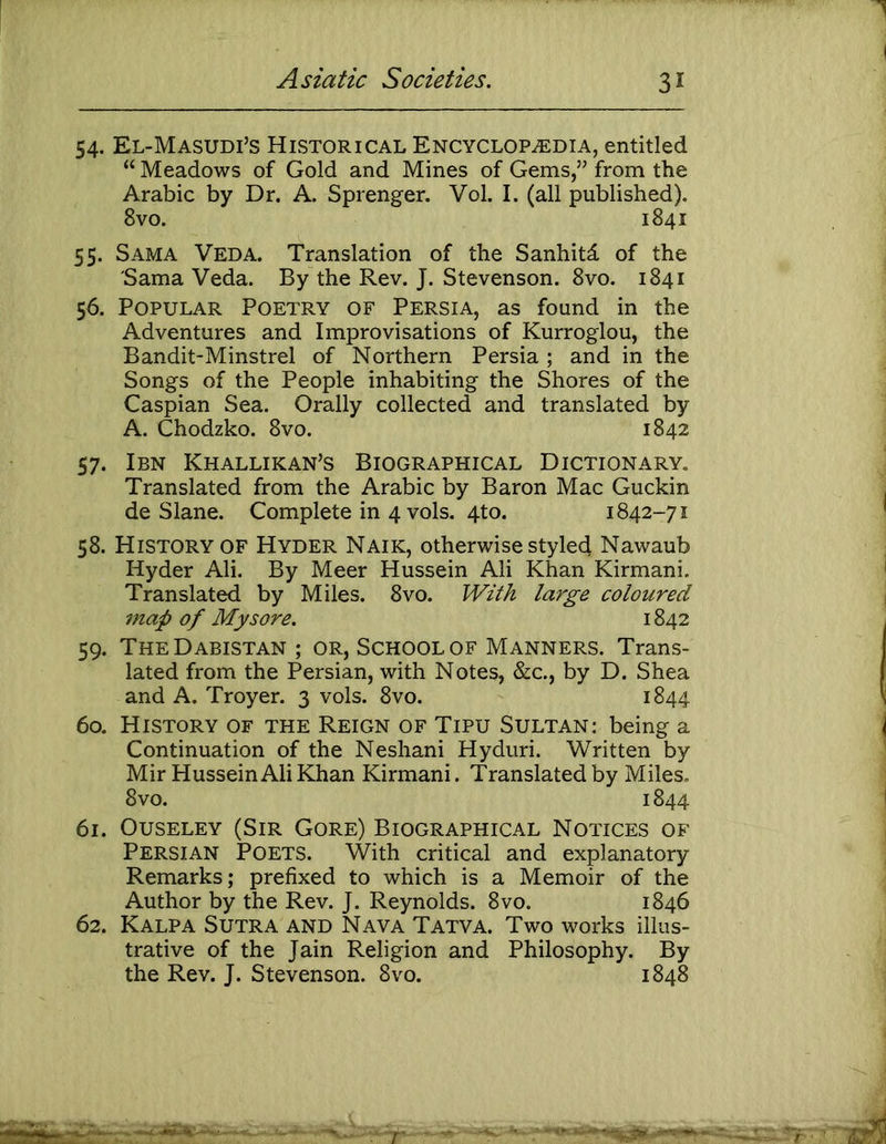 54. El-Masudi’s Historical Encyclopedia, entitled “ Meadows of Gold and Mines of Gems,” from the Arabic by Dr. A. Sprenger. Vol. I. (all published). 8vo. 1841 55. Sama Veda. Translation of the Sanhitd of the Sama Veda. By the Rev. J. Stevenson. 8vo. 1841 56. Popular Poetry of Persia, as found in the Adventures and Improvisations of Kurroglou, the Bandit-Minstrel of Northern Persia ; and in the Songs of the People inhabiting the Shores of the Caspian Sea. Orally collected and translated by A. Chodzko. 8vo. 1842 57. Ibn Khallikan’s Biographical Dictionary, Translated from the Arabic by Baron Mac Guckin de Slane. Complete in 4 vols. 4to. 1842-71 58. History OF Hyder Naik, otherwise styled Nawaub Hyder Ali. By Meer Hussein Ali Khan Kirmani. Translated by Miles. 8vo. With large coloured 7nap of Mysore. 1842 59. TheDabistan; or, School of Manners. Trans- lated from the Persian, with Notes, &c., by D. Shea and A. Troyer. 3 vols. 8vo. 1844 60. History of the Reign of Tipu Sultan: being a Continuation of the Neshani Hyduri. Written by Mir Hussein Ali Khan Kirmani. Translated by Miles. 8vo. 1844 61. OusELEY (Sir Gore) Biographical Notices of Persian Poets. With critical and explanatory Remarks; prefixed to which is a Memoir of the Author by the Rev. J. Reynolds. 8vo. 1846 62. Kalpa Sutra and Nava Tatva. Two works illus- trative of the Jain Religion and Philosophy. By the Rev. J. Stevenson. 8vo. 1848