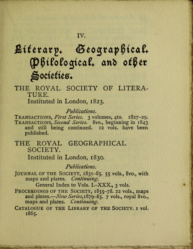 IV. anb o^^etr ^octe^iee* THE ROYAL SOCIETY OF LITERA- TURE. Instituted in London, 1823. Publications. Transactions, First Series. 3 volumes, 4to. 1827-29. Transactions, Series. 8vo., beginning in 1843 and still being continued. 12 vols. have been published. THE ROYAL GEOGRAPHICAL SOCIETY. Instituted in London, 1830. Publications. Journal of the Society, 1831-85. 55 vols., 8vo., with maps and plates. Continuing. General Index to Vols. I.-XXX., 3 vols. Proceedings of the Society, 1855-78. 22 vols., maps and plates.—New Series,i8yg-8s. 7 vols., royal 8vo., maps and plates. Continuing. Catalogue of the Library of the Society, i vol, 1865.