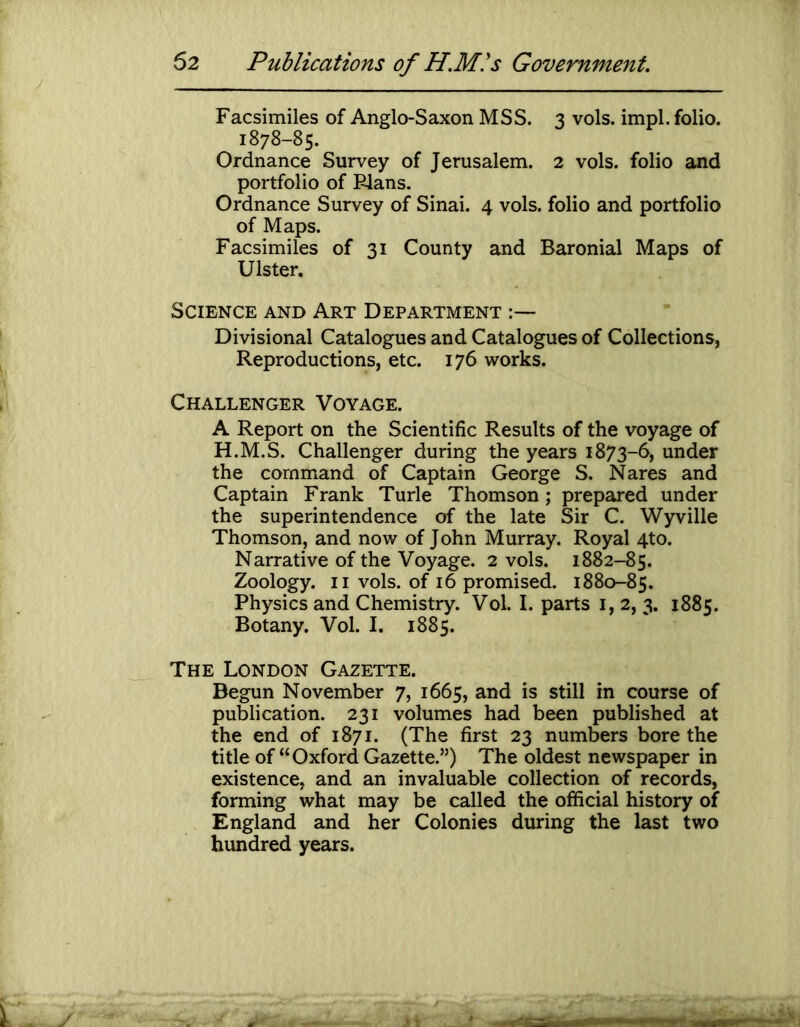 Facsimiles of Anglo-Saxon MSS. 3 vols. impl. folio. 1878-85. Ordnance Survey of Jerusalem. 2 vols. folio and portfolio of Flans. Ordnance Survey of Sinai. 4 vols. folio and portfolio of Maps. Facsimiles of 31 County and Baronial Maps of Ulster. Science and Art Department Divisional Catalogues and Catalogues of Collections, Reproductions, etc. 176 works. Challenger Voyage. A Report on the Scientific Results of the voyage of H.M.S. Challenger during the years 1873-6, under the command of Captain George S. Nares and Captain Frank Turle Thomson; prepared under the superintendence of the late Sir C. Wyville Thomson, and now of John Murray. Royal 4to. Narrative of the Voyage. 2 vols. 1882-85. Zoology. II vols. of 16 promised. 1880-85. Physics and Chemistry. Vol. I. parts i, 2, 3. 1885. Botany. Vol. I. 1885. The London Gazette. Begun November 7, 1665, and is still in course of publication. 231 volumes had been published at the end of 1871. (The first 23 numbers bore the title of “Oxford Gazette.”) The oldest newspaper in existence, and an invaluable collection of records, forming what may be called the official history of England and her Colonies during the last two hundred years.